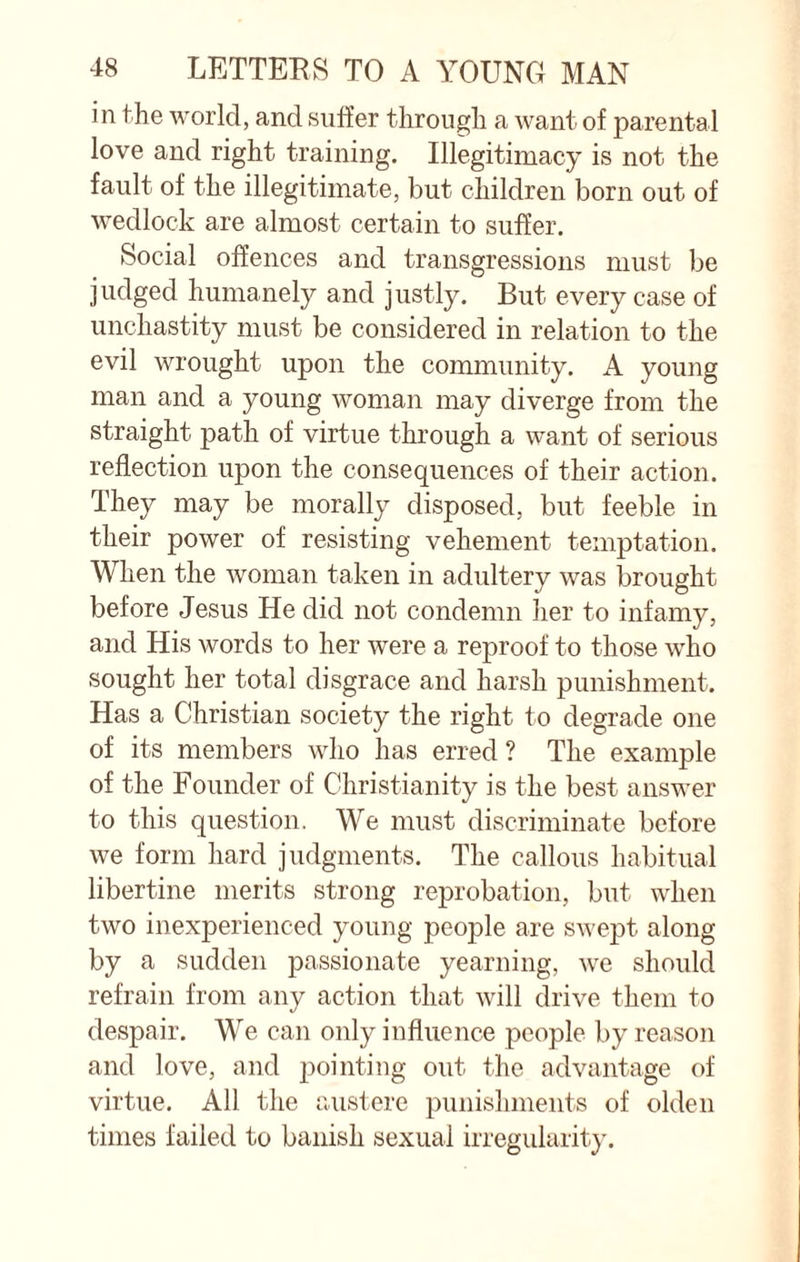 in the world, and suffer through a want of parental love and right training. Illegitimacy is not the fault of the illegitimate, but children born out of wedlock are almost certain to suffer. Social offences and transgressions must be judged humanely and justly. But every case of unchastity must be considered in relation to the evil wrought upon the community. A young man and a young woman may diverge from the straight path of virtue through a want of serious reflection upon the consequences of their action. They may be morally disposed, but feeble in their power of resisting vehement temptation. When the woman taken in adultery was brought before Jesus He did not condemn her to infamy, and His words to her were a reproof to those who sought her total disgrace and harsh punishment. Has a Christian society the right to degrade one of its members who has erred ? The example of the Founder of Christianity is the best answer to this question. We must discriminate before we form hard judgments. The callous habitual libertine merits strong reprobation, but when two inexperienced young people are swept along by a sudden passionate yearning, -we should refrain from any action that will drive them to despair. We can only influence people by reason and love, and pointing out the advantage of virtue. All the austere punishments of olden times failed to banish sexual irregularity.