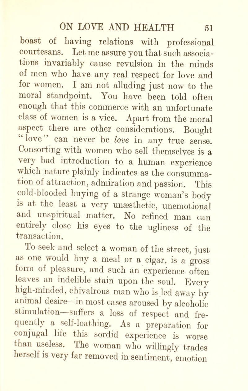 boast of having relations with professional courtesans. Let me assure you that such associa¬ tions invariably cause revulsion in the minds of men who have any real respect for love and for women. I am not alluding just now to the moral standpoint. You have been told often enough that this commerce with an unfortunate class of women is a vice. Apart from the moral aspect there are other considerations. Bought “love” can never be love in any true sense. Consorting with women who sell themselves is a very bad introduction to a human experience which nature plainly indicates as the consumma¬ tion of attraction, admiration and passion. This cold-blooded buying of a strange woman’s body is at the least a very unsesthetic, unemotional and unspiritual matter. No refined man can entirely close his eyes to the ugliness of the transaction. To seek and select a woman of the street, just as one would buy a meal or a cigar, is a gross form of pleasure, and such an experience often lea'v es an indelible stain upon the soul. Every high-minded, chivalrous man who is led away by animal desire—in most cases aroused by alcoholic stimulation—suffers a loss of respect and fre¬ quently a self-loathing. As a preparation for conjugal life this sordid experience is worse than useless. The woman who willingly trades hersell is very far removed in sentiment, emotion