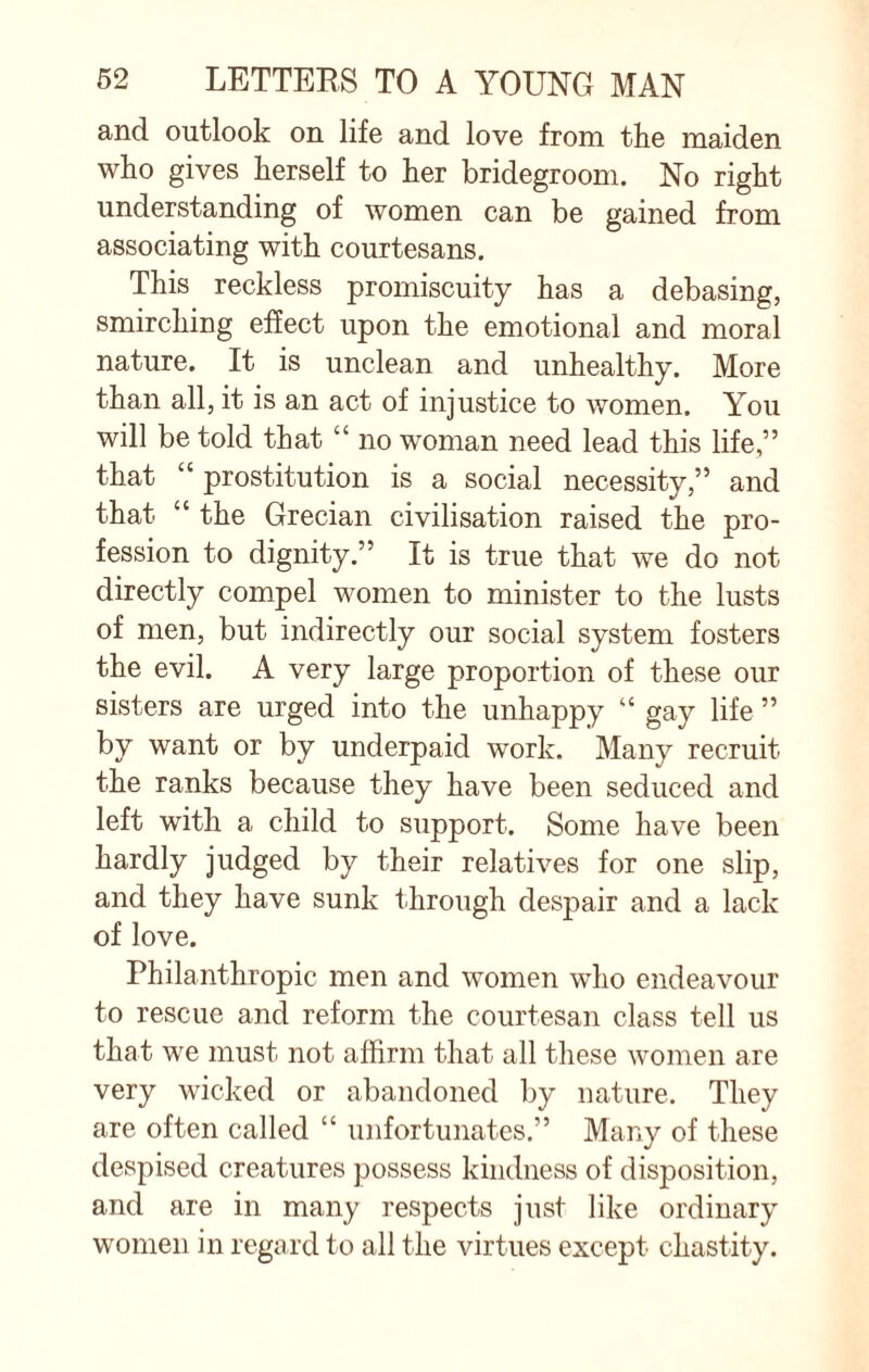 and outlook on life and love from the maiden who gives herself to her bridegroom. No right understanding of women can be gained from associating with courtesans. This reckless promiscuity has a debasing, smirching effect upon the emotional and moral nature. It is unclean and unhealthy. More than all, it is an act of injustice to women. You will be told that “ no woman need lead this life,” that “ prostitution is a social necessity,” and that “ the Grecian civilisation raised the pro¬ fession to dignity.” It is true that we do not directly compel women to minister to the lusts of men, but indirectly our social system fosters the evil. A very large proportion of these our sisters are urged into the unhappy “ gay life ” by want or by underpaid work. Many recruit the ranks because they have been seduced and left with a child to support. Some have been hardly judged by their relatives for one slip, and they have sunk through despair and a lack of love. Philanthropic men and women who endeavour to rescue and reform the courtesan class tell us that we must not affirm that all these women are very wicked or abandoned by nature. They are often called “ unfortunates.” Many of these despised creatures possess kindness of disposition, and are in many respects just like ordinary women in regard to all the virtues except chastity.