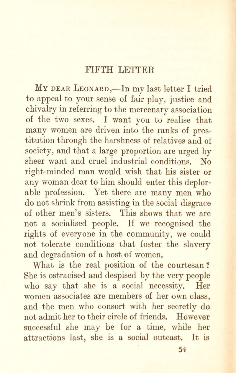 FIFTH LETTER My dear Leonard,—In my last letter I tried to appeal to your sense of fair play, justice and chivalry in referring to the mercenary association of the two sexes. I want you to realise that many women are driven into the ranks of pros¬ titution through the harshness of relatives and of society, and that a large proportion are urged by sheer want and cruel industrial conditions. No right-minded man would wish that his sister or any woman dear to him should enter this deplor¬ able profession. Yet there are many men who do not shrink from assisting in the social disgrace of other men’s sisters. This shows that we are not a socialised people. If we recognised the rights of everyone in the community, we could not tolerate conditions that foster the slavery and degradation of a host of women. What is the real position of the courtesan ? She is ostracised and despised by the very people who say that she is a social necessity. Her women associates are members of her own class, and the men who consort with her secretly do not admit her to their circle of friends. However successful she may be for a time, while her attractions last, she is a social outcast. It is