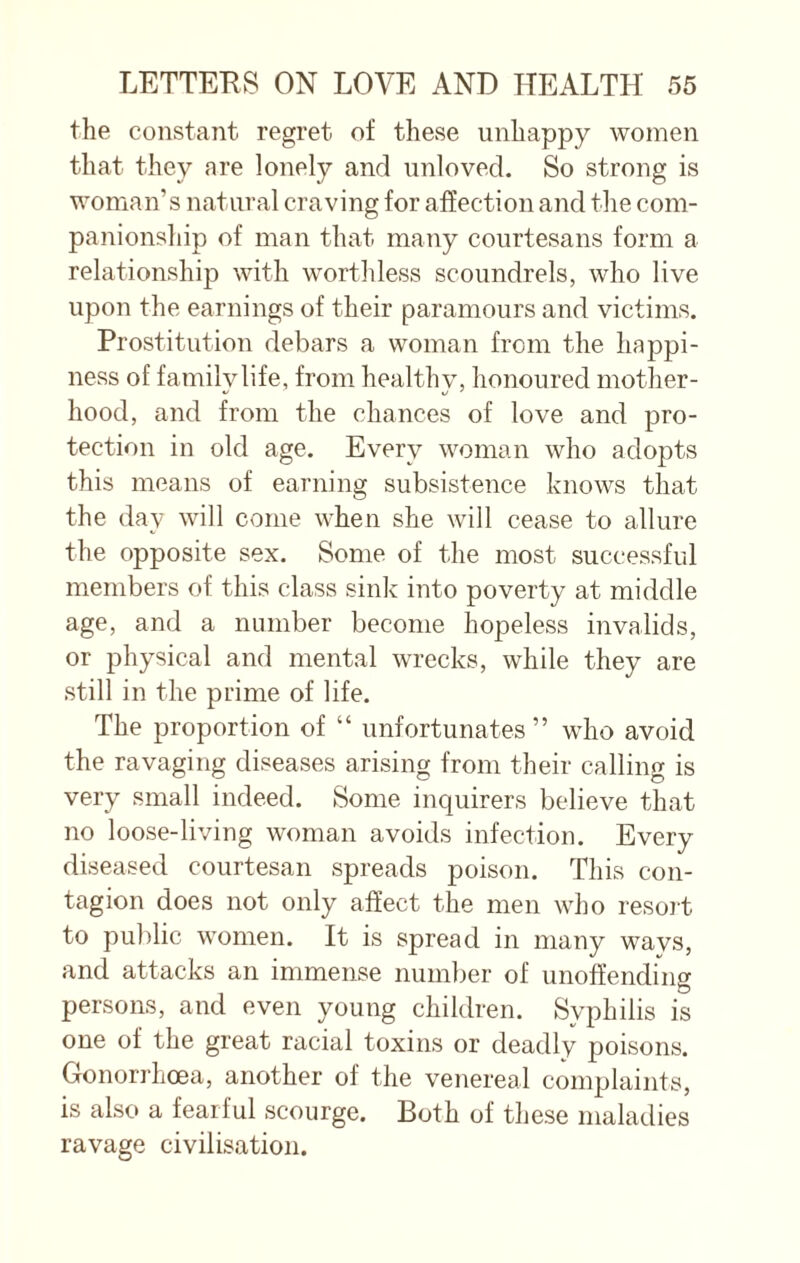 the constant regret of these unhappy women that they are lonely and unloved. So strong is woman’s natural craving for affection and the com¬ panionship of man that many courtesans form a relationship with worthless scoundrels, who live upon the earnings of their paramours and victims. Prostitution debars a woman from the happi¬ ness of family life, from healthy, honoured mother- hood, and from the chances of love and pro¬ tection in old age. Every woman who adopts this means of earning subsistence knows that the day will come when she will cease to allure the opposite sex. Some of the most successful members of this class sink into poverty at middle age, and a number become hopeless invalids, or physical and mental wrecks, while they are still in the prime of life. The proportion of “ unfortunates” who avoid the ravaging diseases arising from their calling is very small indeed. Some inquirers believe that no loose-living woman avoids infection. Every diseased courtesan spreads poison. This con¬ tagion does not only affect the men who resort to public women. It is spread in many wavs, and attacks an immense number of unoffending persons, and even young children. Syphilis is one of the great racial toxins or deadly poisons. Gonorrhoea, another of the venereal complaints, is also a fearful scourge. Both of these maladies ravage civilisation.