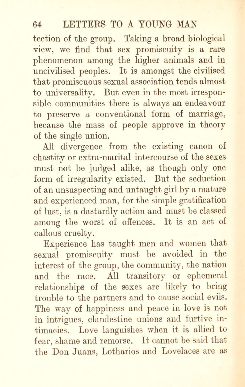 tection of the group. Taking a broad biological view, we find that sex promiscuity is a rare phenomenon among the higher animals and in uncivilised peoples. It is amongst the civilised that promiscuous sexual association tends almost to universality. But even in the most irrespon¬ sible communities there is always an endeavour to preserve a conventional form of marriage, because the mass of people approve in theory of the single union. All divergence from the existing canon of chastity or extra-marital intercourse of the sexes must not be judged alike, as though only one form of irregularity existed. But the seduction of an unsuspecting and untaught girl by a mature and experienced man, for the simple gratification of lust, is a dastardly action and must be classed among the worst of offences. It is an act of callous cruelty. Experience has taught men and women that sexual promiscuity must be avoided in the interest of the group, the community, the nation and the race. All transitory or ephemeral relationships of the sexes are likely to bring trouble to the partners and to cause social evils. The way of happiness and peace in love is not in intrigues, clandestine unions and furtive in¬ timacies. Love languishes when it is allied to fear, shame and remorse. It cannot be said that the Don Juans, Lotharios and Lovelaces are as