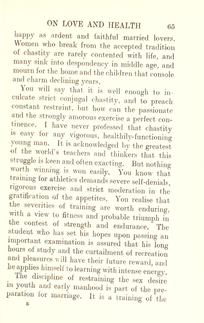 happy as ardent and faithful married lovers. Women who break from the accepted tradition of chastity are rarely contented with life, and many sink into despondency in middle age, and mourn for the home and the children that console and charm declining years. \ou will say that it is well enough to in¬ culcate strict conjugal chastity, and to preach constant restraint, but how can the passionate and the strongly amorous exercise a perfect con¬ tinence. I have never professed that chastity is easy for any vigorous, healthily-functioning } oung man. It is acknowledged by the greatest of the world’s teachers and thinkers that this struggle is keen and often exacting. But nothing worth winning is won easily. You know that training tor athletics demands severe self-denials rigorous exercise and strict moderation in the gratification of the appetites. You realise that the seventies of training are worth enduring, with a view to fitness and probable triumph in he contest of strength and endurance. The student who has set his hopes upon passing an important examination is assured that his long hours of study and the curtailment of recreation and pleasures will have their future reward, and ne apphes himself to learning with intense energy. The discipline of restraining the sex desire m youth and early manhood is part of the pre- paratmn for marriage. It is a training of the