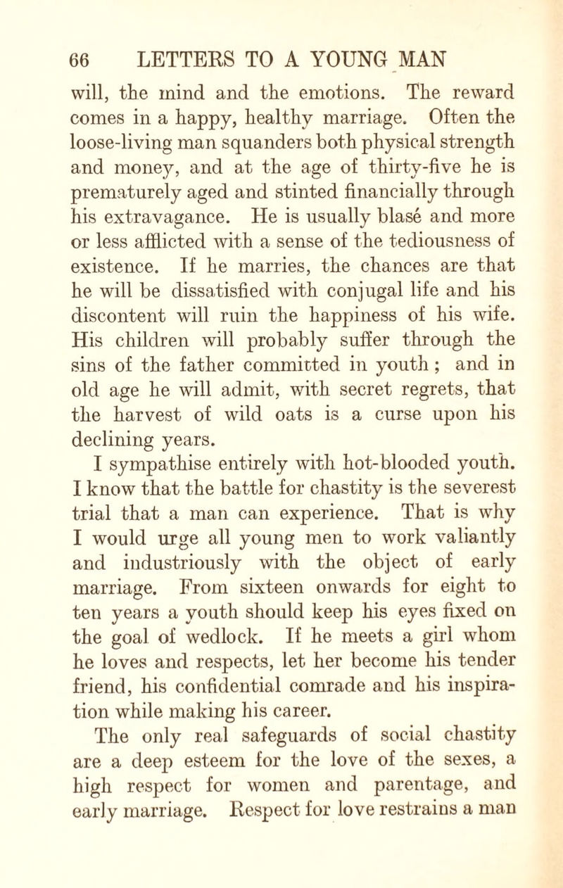 will, the mind and the emotions. The reward comes in a happy, healthy marriage. Often the loose-living man squanders both physical strength and money, and at the age of thirty-five he is prematurely aged and stinted financially through his extravagance. He is usually blase and more or less afflicted with a sense of the tediousness of existence. If he marries, the chances are that he will be dissatisfied with conjugal life and his discontent will ruin the happiness of his wife. His children will probably suffer through the sins of the father committed in youth ; and in old age he will admit, with secret regrets, that the harvest of wild oats is a curse upon his declining years. I sympathise entirely with hot-blooded youth. I know that the battle for chastity is the severest trial that a man can experience. That is why I would urge all young men to work valiantly and industriously with the object of early marriage. From sixteen onwards for eight to ten years a youth should keep his eyes fixed on the goal of wedlock. If he meets a girl whom he loves and respects, let her become his tender friend, his confidential comrade and his inspira¬ tion while making his career. The only real safeguards of social chastity are a deep esteem for the love of the sexes, a high respect for women and parentage, and early marriage. Respect for love restrains a man