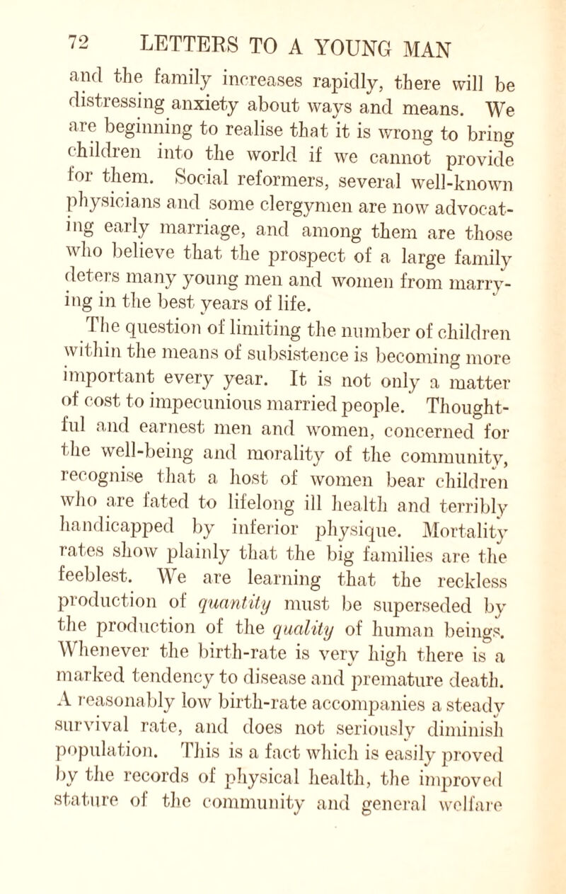 and the family increases rapidly, there will be distressing anxiety about ways and means. We are beginning to realise that it is wrong to bring children into the world if we cannot provide for them. Social reformers, several well-known physicians and some clergymen are now advocat¬ ing early marriage, and among them are those who believe that the prospect of a large family deters many young men and women from marry¬ ing in the best years of life. The question of limiting the number of children within the means of subsistence is becoming more important every year. It is not only a matter of cost to impecunious married people. Thought¬ ful and earnest men and women, concerned for the well-being and morality of the community, recognise that a host of women bear children who are fated to lifelong ill health and terribly handicapped by inferior physique. Mortality rates show plainly that the big families are the feeblest. We are learning that the reckless production of quantity must be superseded bv the production of the quality of human beings. Whenever the birth-rate is very high there is a marked tendency to disease and premature death. A reasonably low birth-rate accompanies a steady survival rate, and does not seriously diminish population. This is a fact which is easily proved by the records of physical health, the improved stature of the community and general welfare