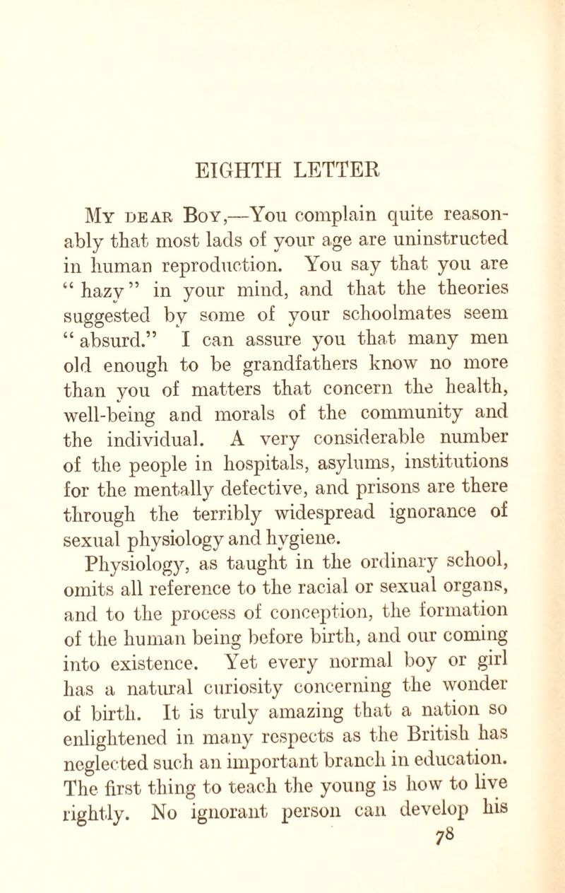 EIGHTH LETTER My dear Boy,—You complain quite reason¬ ably that most lads of your age are uninstructed in human reproduction. You say that you are “hazy” in your mind, and that the theories suggested by some of your schoolmates seem “ absurd.” I can assure you that many men old enough to be grandfathers know no more than you of matters that concern the health, well-being and morals of the community and the individual. A very considerable number of the people in hospitals, asylums, institutions for the mentally defective, and prisons are there through the terribly widespread ignorance of sexual physiology and hygiene. Physiology, as taught in the ordinary school, omits all reference to the racial or sexual organs, and to the process of conception, the formation of the human being before birth, and our coming into existence. Yet every normal boy or girl has a natural curiosity concerning the wonder of birth. It is truly amazing that a nation so enlightened in many respects as the British has neglected such an important branch in education. The first thing to teach the young is how to live rightly. No ignorant person can develop his