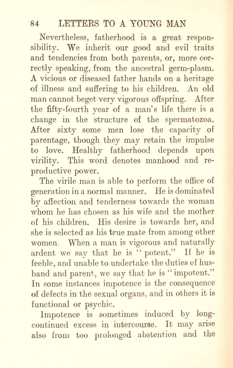 Nevertheless, fatherhood is a great respon¬ sibility. We inherit our good and evil traits and tendencies from both parents, or, more cor¬ rectly speaking, from the ancestral germ-plasm. A vicious or diseased father hands on a heritage of illness and suffering to his children. An old man cannot beget very vigorous offspring. After the fifty-fourth year of a man’s life there is a change in the structure of the spermatozoa. After sixty some men lose the capacity of parentage, though they may retain the impulse to love. Healthy fatherhood depends upon virility. This word denotes manhood and re¬ productive power. The virile man is able to perform the office of generation in a normal manner. He is dominated by affection and tenderness towards the woman whom he has chosen as his wife and the mother of his children. His desire is towards her, and she is selected as his true mate from among other women. When a man is vigorous and naturally ardent we say that he is “ potent.” If he is feeble, and unable to undertake the duties of hus¬ band and parent, we say that he is ‘’impotent.” In some instances impotence is the consequence of defects in the sexual organs, and in others it is functional or psychic. Impotence is sometimes induced by long- continued excess in intercourse. It may arise also from too prolonged abstention and the