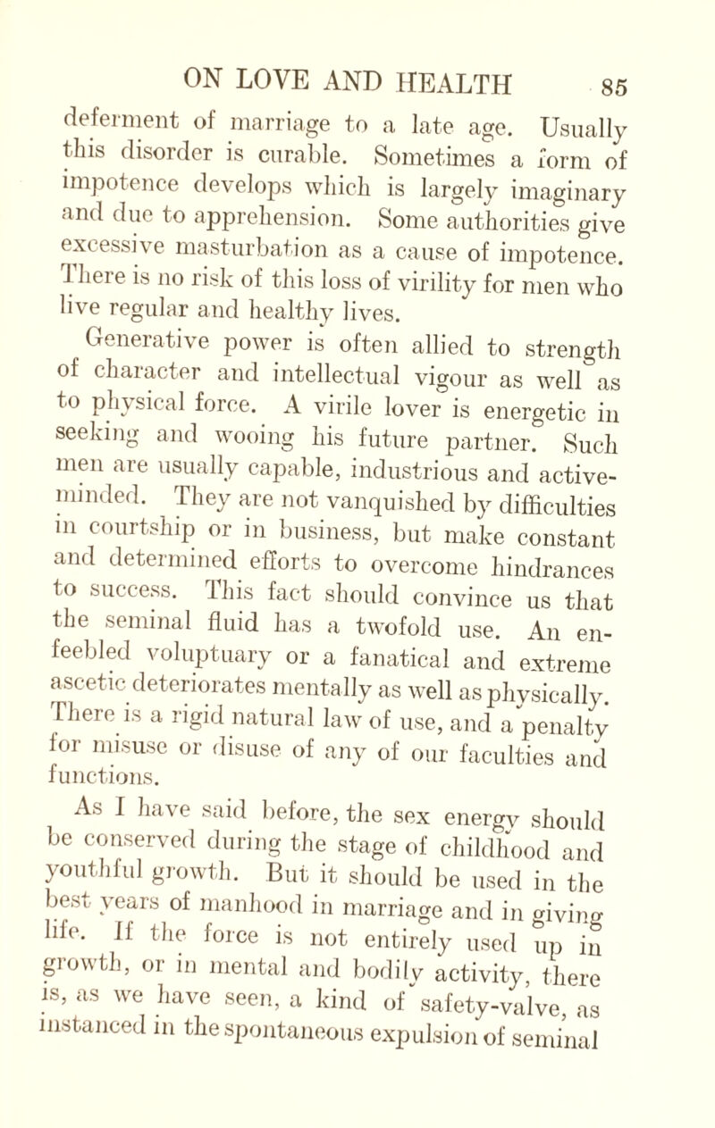 deferment of marriage to a late age. Usually this disorder is curable. Sometimes a form of impotence develops which is largely imaginary and due to apprehension. Some authorities give excessive masturbation as a cause of impotence, -[here is no risk of this loss of virility for men who live regular and healthy lives. Generative power is often allied to strength of character and intellectual vigour as well as to physical force. A virile lover is energetic in seeking and wooing his future partner. Such men are usually capable, industrious and active- minded. They are not vanquished by difficulties m courtship or in business, but make constant and determined efforts to overcome hindrances to success. I his fact should convince us that the seminal fluid has a twofold use. An en¬ feebled voluptuary or a fanatical and extreme ascetic deteriorates mentally as well as physically. There is a rigid natural law of use, and a penalty for misuse or disuse of any of our faculties and functions. As I have said before, the sex energv should be conserved during the stage of childhood and youthful growth. But it should be used in the best years of manhood in marriage and in giving lih. If the foice is not entirely used up in growth, or in mental and bodilv activity, there is, as we have seen, a kind of‘'safety-valve, as instanced in the spontaneous expulsion of seminal