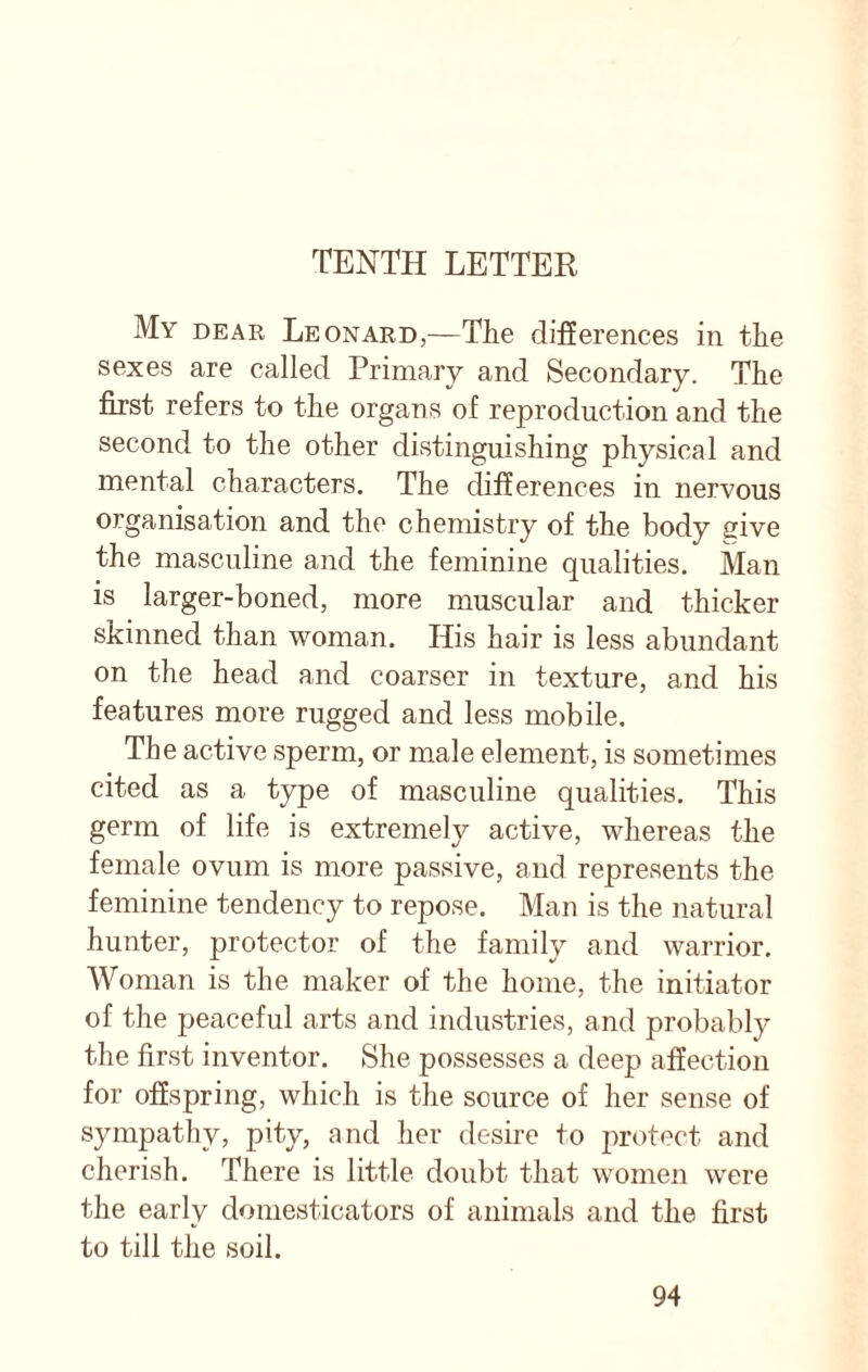 My dear Leonard,—The differences in the sexes are called Primary and Secondary. The first refers to the organs of reproduction and the second to the other distinguishing physical and mental characters. The differences in nervous organisation and the chemistry of the body give the masculine and the feminine qualities. Man is larger-boned, more muscular and thicker skinned than woman. His hair is less abundant on the head and coarser in texture, and his features more rugged and less mobile. The active sperm, or male element, is sometimes cited as a type of masculine qualities. This germ of life is extremely active, whereas the female ovum is more passive, and represents the feminine tendency to repose. Man is the natural hunter, protector of the family and warrior. Woman is the maker of the home, the initiator of the peaceful arts and industries, and probably the first inventor. She possesses a deep affection for offspring, which is the source of her sense of sympathy, pity, and her desire to protect and cherish. There is little doubt that women were the early domesticators of animals and the first to till the soil.