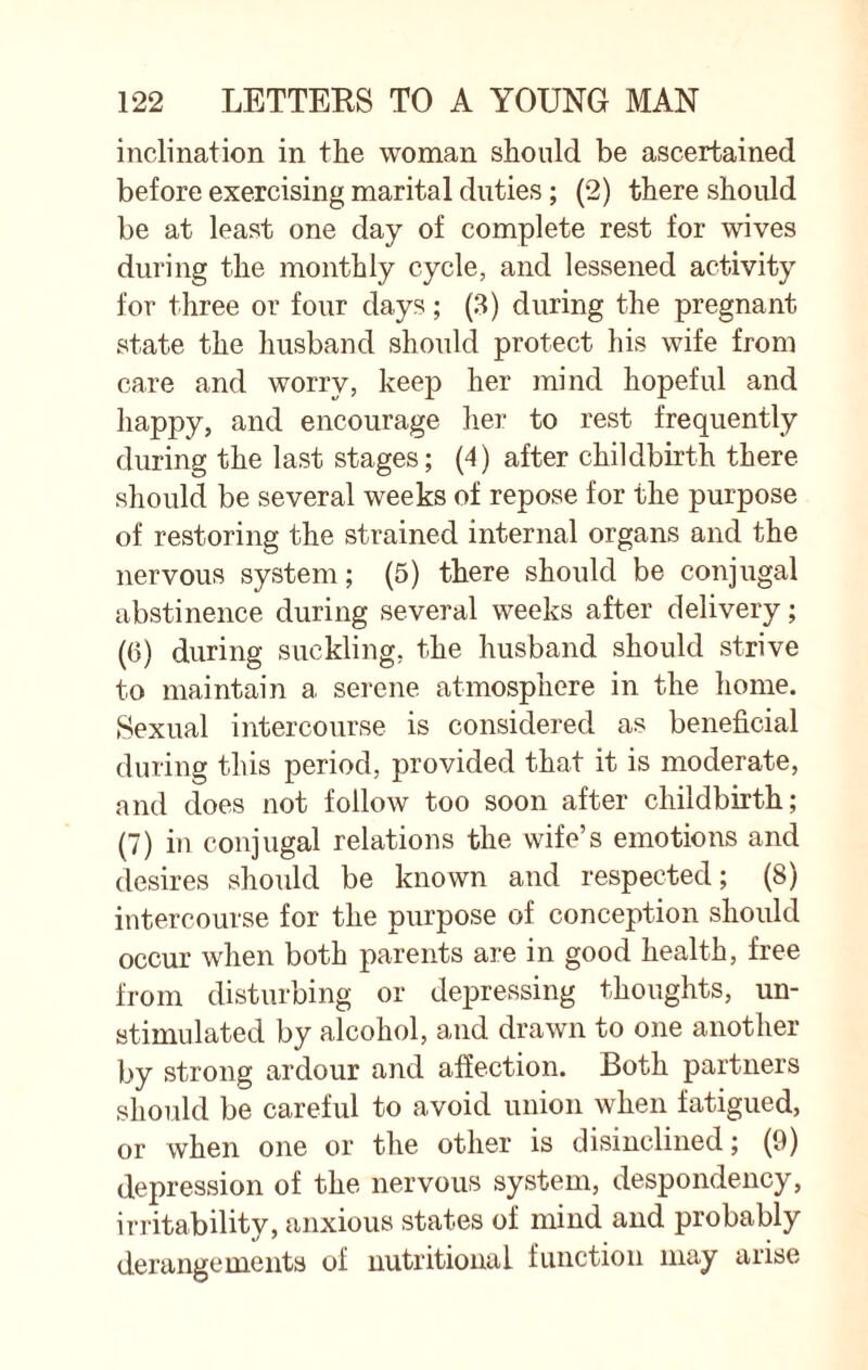 inclination in the woman should be ascertained before exercising marital duties ; (2) there should be at least one day of complete rest for wives during the monthly cycle, and lessened activity for three or four days; (3) during the pregnant state the husband should protect his wife from care and worry, keep her mind hopeful and happy, and encourage her to rest frequently during the last stages; (4) after childbirth there should be several weeks of repose for the purpose of restoring the strained internal organs and the nervous system; (5) there should be conjugal abstinence during several weeks after delivery; (6) during suckling, the husband should strive to maintain a serene atmosphere in the home. Sexual intercourse is considered as beneficial during this period, provided that it is moderate, and does not follow too soon after childbirth; (7) in conjugal relations the wife’s emotions and desires should be known and respected; (8) intercourse for the purpose of conception should occur when both parents are in good health, free from disturbing or depressing thoughts, un- stimulated by alcohol, and drawn to one another by strong ardour and affection. Both partners should be careful to avoid union when fatigued, or when one or the other is disinclined; (9) depression of the nervous system, despondency, irritability, anxious states of mind and probably derangements of nutritional function may arise