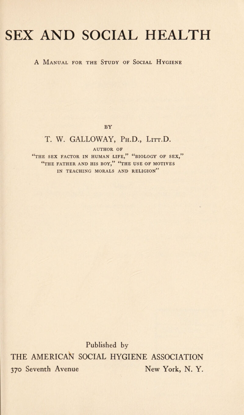 SEX AND SOCIAL HEALTH A Manual for the Study of Social Hygiene BY T. W. GALLOWAY, Ph.D., Litt.D. author of “the sex factor in human life,” “biology of sex,” “the father and his boy,” “the use of motives in teaching morals and religion” Published by THE AMERICAN SOCIAL HYGIENE ASSOCIATION 370 Seventh Avenue New York, N. Y.