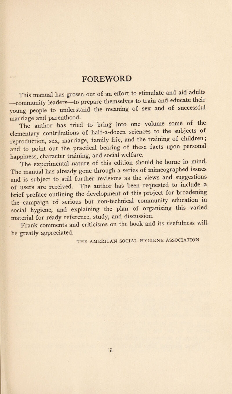 FOREWORD This manual has grown out of an effort to stimulate and aid adults —community leaders—to prepare themselves to train and educate their young people to understand the meaning of sex and of successful marriage and parenthood. The author has tried to bring into one volume some of the elementary contributions of half-a-dozen sciences to the subjects of reproduction, sex, marriage, family life, and the training of children; and to point out the practical bearing of these facts upon personal happiness, character training, and social welfare. The experimental nature of this edition should be borne in mind. The manual has already gone through a series of mimeographed issues and is subject to still further revisions as the views and suggestions of users are received. The author has been requested to include a brief preface outlining the development of this project for broadening the campaign of serious but non-technical community education in social hygiene, and explaining the plan of organizing this varied material for ready reference, study, and discussion, Frank comments and criticisms on the book and its usefulness wih be greatly appreciated. THE AMERICAN SOCIAL HYGIENE ASSOCIATION ill