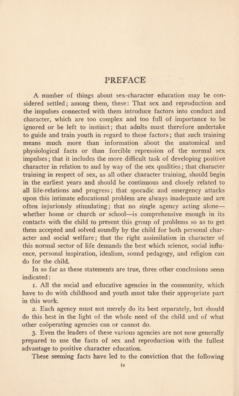 PREFACE A number of things about sex-character education may be con¬ sidered settled; among them, these: That sex and reproduction and the impulses connected with them introduce factors into conduct and character, which are too complex and too full of importance to be ignored or be left to instinct; that adults must therefore undertake to guide and train youth in regard to these factors; that such training means much more than information about the anatomical and physiological facts or than forcible repression of the normal sex impulses; that it includes the more difficult task of developing positive character in relation to and by way of the sex qualities; that character training in respect of sex, as all other character training, should begin in the earliest years and should be continuous and closely related to all life-relations and progress; that sporadic and emergency attacks upon this intimate educational problem are always inadequate and are often injuriously stimulating; that no single agency acting alone— whether home or church or school—is comprehensive enough in its contacts with the child to present this group of problems so as to get them accepted and solved soundly by the child for both personal char¬ acter and social welfare; that the right assimilation in character of this normal sector of life demands the best which science, social influ¬ ence, personal inspiration, idealism, sound pedagogy, and religion can do for the child. In so far as these statements are true, three other conclusions seem indicated: 1. All the social and educative agencies in the community, which have to do with childhood and youth must take their appropriate part in this work. 2. Each agency must not merely do its best separately, but should do this best in the light of the whole need of the child and of what other cooperating agencies can or cannot do. 3. Even the leaders of these various agencies are not now generally prepared to use the facts of sex and reproduction with the fullest advantage to positive character education. These seeming facts have led to the conviction that the following