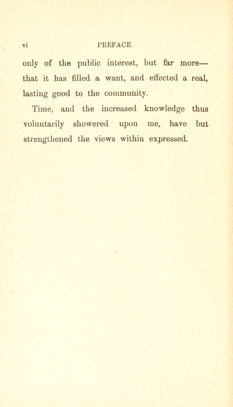 only of the public interest, but far more— that it has filled a want, and elfected a real, lasting good to the community. Time, and the increased knowledge thus voluntarily showered upon me, have but strengthened the views within expressed.