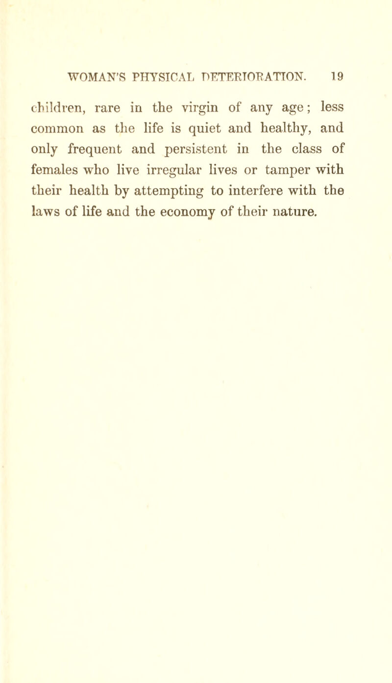 children, rare in the virgin of any age; less common as the life is quiet and healthy, and only frequent and persistent in the class of females who live irregular lives or tamper with their health by attempting to interfere with the laws of life and the economy of their nature.