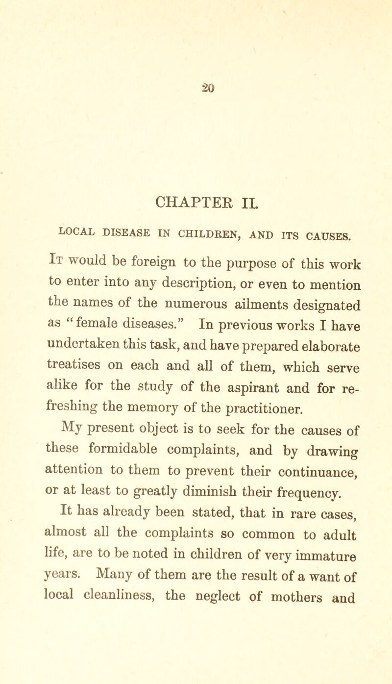 CHAPTER II. LOCAL DISEASE IN CHILDREN, AND ITS CAUSES. It would be foreign to the purpose of this work to enter into any description, or even to mention the names of the numerous ailments designated as “female diseases.” In previous works I have undertaken this task, and have prepared elaborate treatises on each and all of them, which serve alike for the study of the aspirant and for re¬ freshing the memory of the practitioner. My present object is to seek for the causes of these formidable complaints, and by drawing attention to them to prevent their continuance, or at least to greatly diminish their frequency. It has already been stated, that in rare cases, almost all the complaints so common to adult life, are to be noted in children of very immature years. Many of them are the result of a want of local cleanliness, the neglect of mothers and