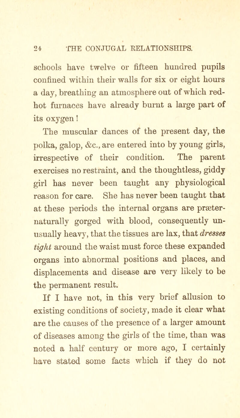 schools have twelve or fifteen hundred pupils confined within their walls for six or eight hours a day, breathing an atmosphere out of which red- hot furnaces have already burnt a large part of its oxygen! The muscular dances of the present day, the polka, galop, &c., are entered into by young girls, irrespective of their condition. The parent exercises no restraint, and the thoughtless, giddy girl has never been taught any physiological reason for care. She has never been taught that at these periods the internal organs are praster- naturally gorged with blood, consequently un¬ usually heavy, that the tissues are lax, that dresses tight around the waist must force these expanded organs into abnormal positions and places, and displacements and disease are very likely to be the permanent result. If I have not, in this very brief allusion to existing conditions of society, made it clear what are the causes of the presence of a larger amount of diseases among the girls of the time, than was noted a half century or more ago, I certainly have stated some facts which if they do not