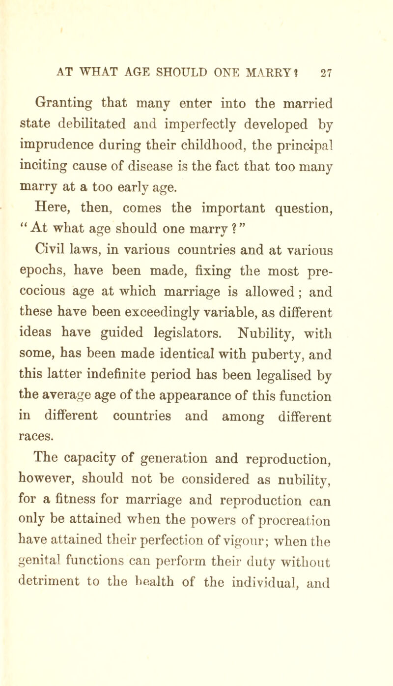 Granting that many enter into the married state debilitated and imperfectly developed by imprudence during their childhood, the principal inciting cause of disease is the fact that too many marry at a too early age. Here, then, comes the important question, “ At what age should one marry ? ” Civil laws, in various countries and at various epochs, have been made, fixing the most pre¬ cocious age at which marriage is allowed; and these have been exceedingly variable, as different ideas have guided legislators. Nubility, with some, has been made identical with puberty, and this latter indefinite period has been legalised by the average age of the appearance of this function in different countries and among different races. The capacity of generation and reproduction, however, should not be considered as nubility, for a fitness for marriage and reproduction can only be attained when the powers of procreation have attained their perfection of vigour; when the genital functions can perform their duty without detriment to the health of the individual, and