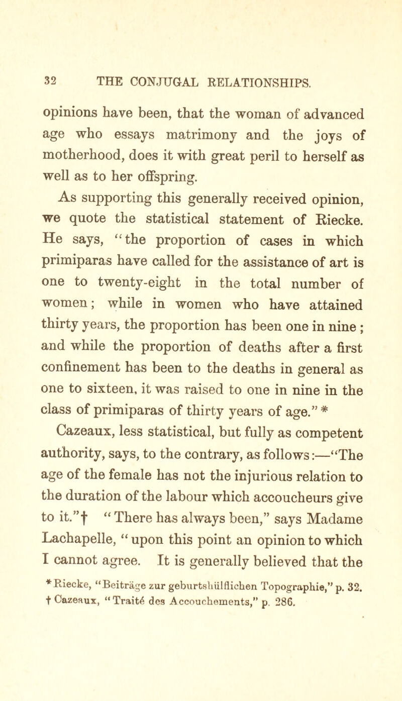 opinions have been, that the woman of advanced age who essays matrimony and the joys of motherhood, does it with great peril to herself as well as to her offspring. As supporting this generally received opinion, we quote the statistical statement of Riecke. He says, “ the proportion of cases in which primiparas have called for the assistance of art is one to twenty-eight in the total number of women; while in women who have attained thirty years, the proportion has been one in nine ; and while the proportion of deaths after a first confinement has been to the deaths in general as one to sixteen, it was raised to one in nine in the class of primiparas of thirty years of age.” * Cazeaux, less statistical, but fully as competent authority, says, to the contrary, as follows:—“The age of the female has not the injurious relation to the duration of the labour which accoucheurs give to it.” f “ There has always been,” says Madame Lachapelle, “ upon this point an opinion to which I cannot agree. It is generally believed that the ♦Riecke, “Beitragc zur geburtshiilflichen Topographic,” p. 32. t Cazeaux, “Traits des Accouchoments,” p. 286.