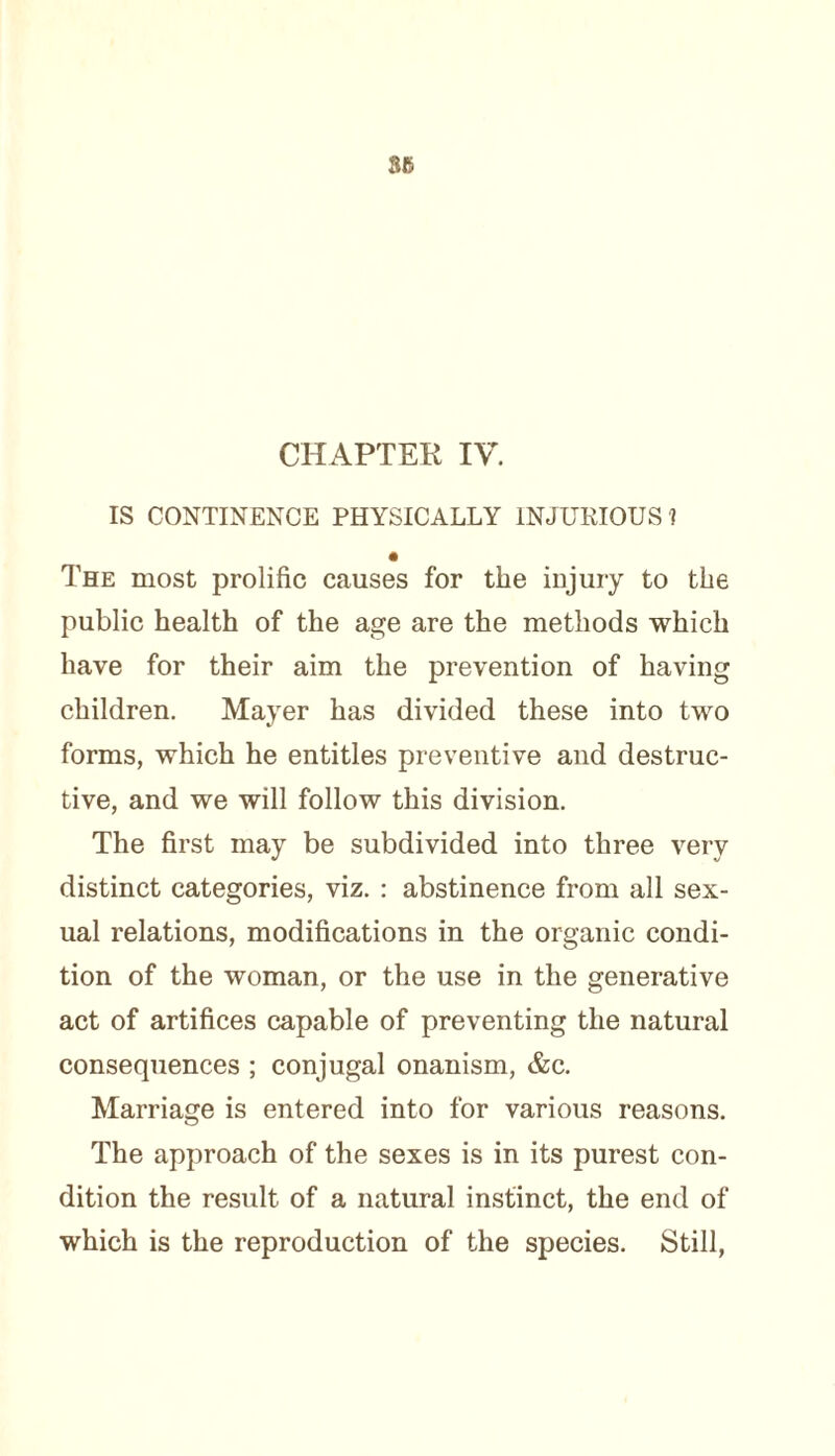 IS CONTINENCE PHYSICALLY INJURIOUS ? The most prolific causes for the injury to the public health of the age are the methods which have for their aim the prevention of having children. Mayer has divided these into two forms, which he entitles preventive and destruc¬ tive, and we will follow this division. The first may be subdivided into three very distinct categories, viz. : abstinence from all sex¬ ual relations, modifications in the organic condi¬ tion of the woman, or the use in the generative act of artifices capable of preventing the natural consequences ; conjugal onanism, &c. Marriage is entered into for various reasons. The approach of the sexes is in its purest con¬ dition the result of a natural instinct, the end of which is the reproduction of the species. Still,