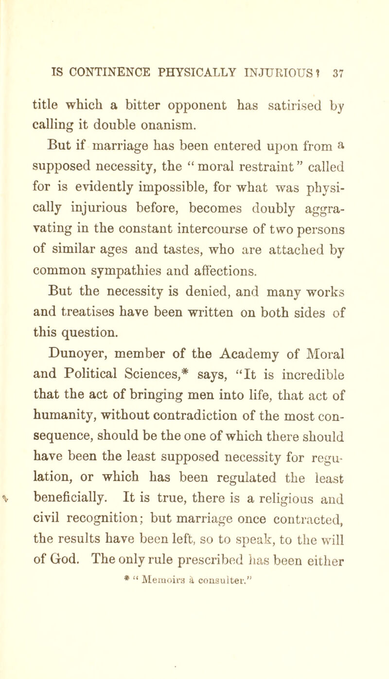 title which a bitter opponent has satirised by calling it double onanism. But if marriage has been entered upon from a supposed necessity, the “ moral restraint ” called for is evidently impossible, for what was physi¬ cally injurious before, becomes doubly aggra¬ vating in the constant intercourse of two persons of similar ages and tastes, who are attached by common sympathies and affections. But the necessity is denied, and many works and treatises have been written on both sides of this question. Dunoyer, member of the Academy of Moral and Political Sciences,* says, “It is incredible that the act of bringing men into life, that act of humanity, without contradiction of the most con¬ sequence, should be the one of which there should have been the least supposed necessity for regu¬ lation, or which has been regulated the least beneficially. It is true, there is a religious and civil recognition; but marriage once contracted, the results have been left, so to speak, to the will of God. The only rule prescribed lias been either * “ Memoirs & consulter.