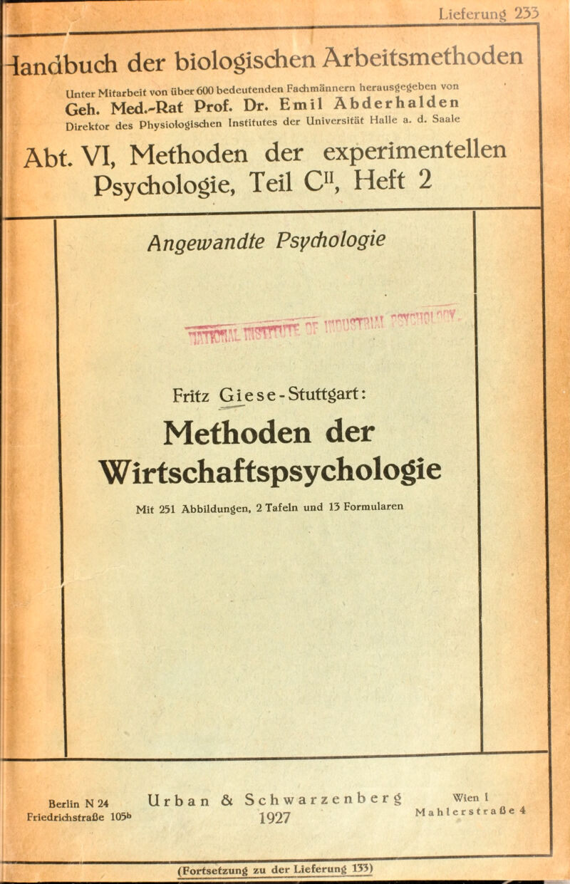 Lieferung 233 -landbuch der biologischen Arbeitsmethoden Unter Mitarbeit von über 600 bedeutenden Fachmännern herausgegeben von Geh. Med.-Rat Prof. Dr. Emil Abderhalden Direktor des Physiologischen Institutes der Universität Halle a. d. Saale Abt. VI, Methoden der experimentellen Psychologie, Teil C11, Heft 2 Angewandte Psychologie MT ’ Y IL 1 ' Mininny Fritz Giese-Stuttgart: Methoden der Wirtschaftspsychologie Mit 251 Abbildungen, 2 Tafeln und 13 Formularen Berlin N 24 Friedridistraße 105b Urban & Schwarzenberg Wien l |Q27 Mahlerstraße 4 (Fortsetzung zu der Lieferung 133)