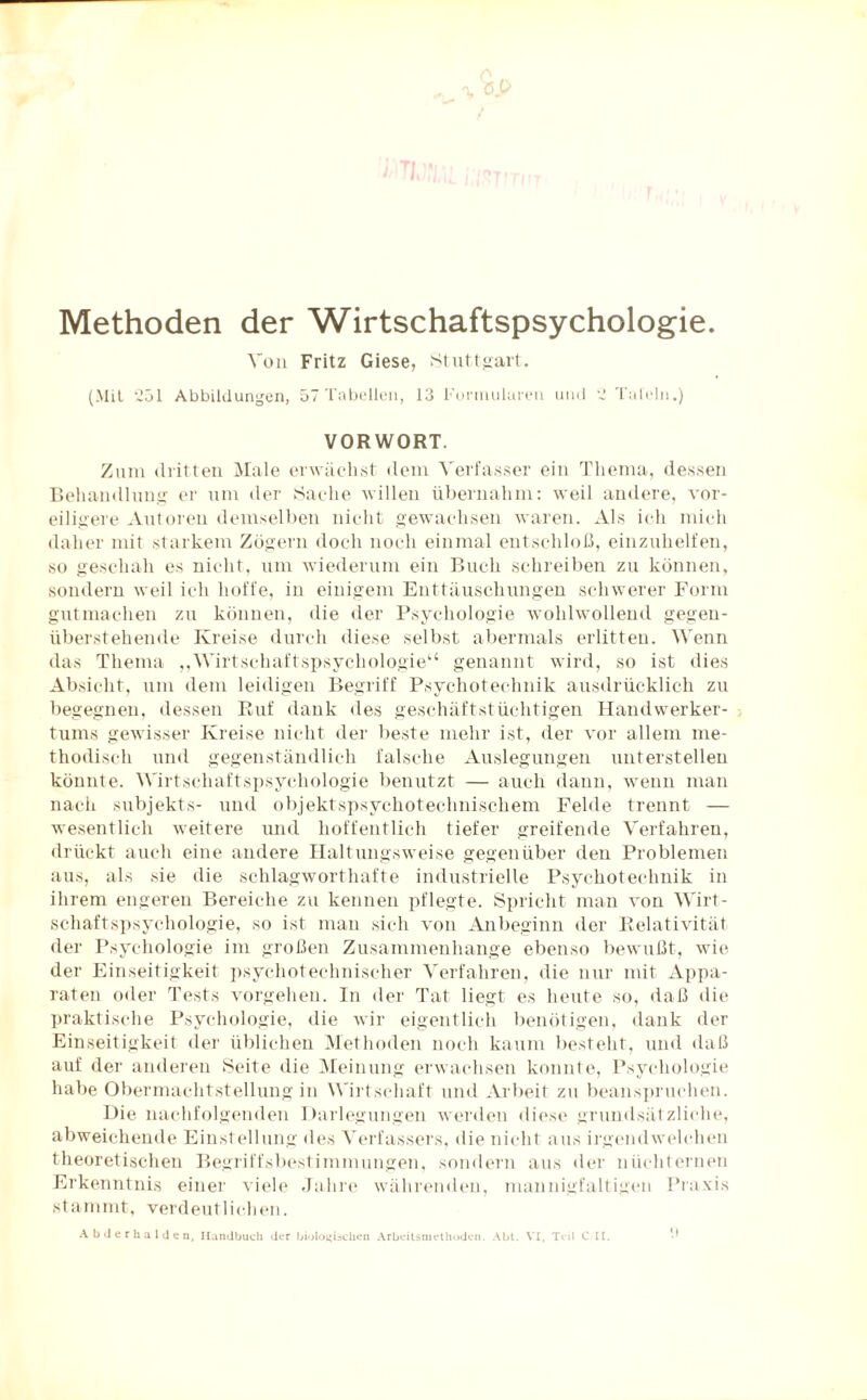 Methoden der Wirtschaftspsychologie. Von Fritz Giese, Stuttgart. (Mit ‘251 Abbildungen, 57 Tabellen, 13 Formularen und '3 Tafeln.) VORWORT. Zum dritten Male erwächst dem Verfasser ein Thema, dessen Behandlung er um der Sache willen übernahm: weil andere, vor¬ eiligere Autoren demselben nicht gewachsen waren. Als ich mich daher mit starkem Zögern doch noch einmal entschloß, einzuhelfen, so geschah es nicht, um wiederum ein Buch schreiben zu können, sondern weil ich hoffe, in einigem Enttäuschungen schwerer Form gutmachen zu können, die der Psychologie wohlwollend gegen¬ überstehende Kreise durch diese selbst abermals erlitten. Wenn das Thema ,,Wirtschaftspsychologie“ genannt wird, so ist dies Absicht, um dem leidigen Begriff Psychotechnik ausdrücklich zu begegnen, dessen Ruf dank des geschäftstüchtigen Handwerker¬ tums gewisser Kreise nicht der beste mehr ist, der vor allem me¬ thodisch und gegenständlich falsche Auslegungen unterstellen könnte. Wirtschaftspsychologie benutzt — auch dann, wenn man nach Subjekts- und objektspsychotechnischem Felde trennt — wesentlich weitere und hoffentlich tiefer greifende Verfahren, drückt auch eine andere Haltungsweise gegenüber den Problemen aus, als sie die schlagworthafte industrielle Psychotechnik in ihrem engeren Bereiche zu kennen pflegte. Spricht man von Wirt¬ schaftspsychologie, so ist man sich von Anbeginn der Relativität der Psychologie im großen Zusammenhänge ebenso bewußt, wie der Einseitigkeit psychotechnischer Verfahren, die nur mit Appa¬ raten oder Tests Vorgehen. In der Tat liegt es heute so, daß die praktische Psychologie, die wir eigentlich benötigen, dank der Einseitigkeit der üblichen Methoden noch kaum besteht, und daß auf der anderen Seite die Meinung erwachsen konnte, Psychologie habe Obermachtstellung in Wirtschaft und Arbeit zu beanspruchen. Die nachfolgenden Darlegungen werden diese grundsätzliche, abweichende Einstellung des Verfassers, die nicht aus irgendwelchen theoretischen Begriffsbestimmungen, sondern aus der nüchternen Erkenntnis einer viele Jahre währenden, mannigfaltigen Praxis stanmit. verdeut 1 ichen. Abderhalden, Handbuch der biologischen Arbeitsmethoden. Abt. VI, Teil C II.