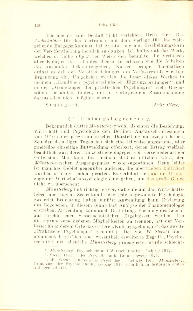 Ich möchte zum Schluß nicht verfehlen, Herrn Geh. Rat Abderhalden für das Vertrauen und dem Verlage für das weit¬ gehende Entgegenkommen bei Ausstattung und Erscheinungsform der Veröffentlichung herzlich zu danken. Ich hoffe, daß das Werk, welches in völlig objektiver Weise sich bemühte, die A erfahren aller Kollegen des Inlandes ebenso zu erfassen wie die Arbeiten des Auslandes bekanntzugeben, Nutzen bringe. Thematisch ordnet es sich den Veröffentlichungen des Verfassers als wichtige Ergänzung ein. Umgekehrt werden die Leser dieses Werkes in meinem ,,Handbuch psychotechnischer Eignungsprüfungen“ und in den ,,Grundzügen der praktischen Psychologie“ viele Gegen¬ stände behandelt finden, die in vorliegendem Zusammenhang darzustellen nicht möglich wurde. Stuttg a r t. Fritz diese. § 1. U m f a n g s b e g r e n z u n g. Bekanntlich dürfte Münsterberg wohl als erster die Beziehung: Wirtschaft und Psychologie den Berliner Austauschvorlesungen Aon 1910 einer programmatischen Darstellung unterzogen haben. Seit den damaligen Tagen hat sich eine teilweise ungestüme, aber zweifellos einseitige Entwicklung offenbart, deren Ertrag vielfach beachtlich war, deren Einzelstücke dagegen von verschiedenartiger Güte sind. Man kann fast meinen, daß es nützlich wäre, den Münsterbergsehen Ausgangspunkt wiederzugewinnen. Denn leider ist manches Gebiet gegenüber anderen, die übertrieben kulii iert wurden, in Vergessenheit geraten. Es verlohnt sich auf die Grund züge der Wirtschaftspsychologie einzugehen, um das groß Ganze nicht zu übersehen: Münsterberg hob richtig hervor, daß eine auf das Wirtschafts¬ leben übertragene Seelenkunde wie jede angewandte Psychologie zweierlei Bedeutung haben muß1): Anwendung kann Erklärung des Gegebenen, in diesem Sinne fast Analyse der Phänomenologie erstreben. Anwendung kann auch Gestaltung, Formung des Lebens aus erschlossenen wissenschaftlichen Ergebnissen werden. Um diese grundverschiedenen Möglichkeiten zu trennen, hat der Ver¬ fasser an anderem Orte das erstere „Kulturpsychologie“, das zweite „Praktische Psychologie“ genannt2). Der von W. Stern3) über¬ nommene, begrifflich aber wesentlich erweiterte Begriff „Psycho- technik“. den ebenfalls Münsterberg propagierte, würde schlecht- Miinslerberg: Psychologie und Wirtschaftsleben. Leipzig 1912. Giese: 1 heorie der Psycholechnik. Brautischweig 1925. a) W. Stern: Differentielle Psychologie. Leipzig 1911; Münsterberg: (»rundzüge der Psycholechnik. Leipzig 1919 sämtlich in historisch ersten Auflagen zitiert).