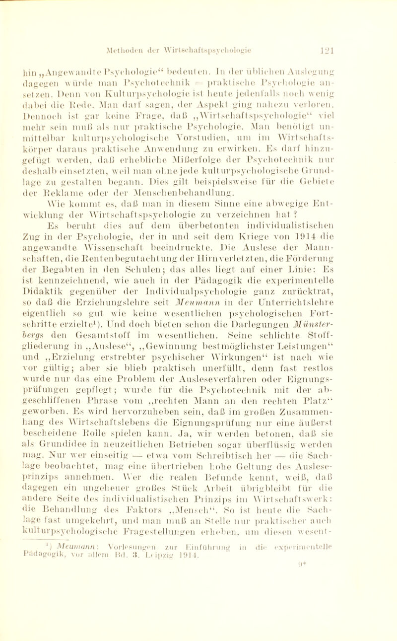 liin „Angev andt e Psychologie“ bedeut on. I ti der üblichen Auslegung dagegen würde man Psychotechiiik praktische Psychologie Ein¬ setzen. Denn von Kulturpsychologie ist heute jedenfalls noch wenig dabei die Hede. Man darf sagen, der Aspekt ging nahezu verloren. Dennoch ist gar keine Frage, da ß ,, Wirt schal t spsychologie“ viel mehr sein muß als nur praktische Psychologie. Man benötigt un¬ mittelbar kulturpsychologische Vorstudien, um im Wirt schalt s- körper daraus praktische Anwendung zu erwirken. Fs darf hinzu¬ gefügt werden, daß erhebliche Mißerfolge der Psychotechnik nur deshalb einset zt en. weil man ohne jede kulturpsychologische Grund¬ lage zu gestalten begann. Dies gilt beispielsweise für die Gebiete der Iteklame oder der Menschenbehandlung. Wie kommt es, daß man in diesem Sinne eine abwegige Ent¬ wicklung der Wirtschaft spsychologie zu verzeichnen hat ? Es beruht dies auf dem überbetonten individualistischen Zug in der Psychologie, der in und seit dem Kriege von 1914 die angewandte Wissenschaft beeindruckte. Die Auslese der Mann¬ schaften, die Rentenbegutachtung der Hirn verletzten, die Förderung der Begabten in den Schulen; das alles liegt auf einer Linie: Es ist kennzeichnend, wie auch in der Pädagogik die experimentelle Didaktik gegenüber der Individualpsychologie ganz zurücktrat, so daß die Erziehungslehre seit Meumann in der Unterrichtslehre eigentlich so gut wie keine wesentlichen psychologischen Fort¬ schritteerzielte1). Und doch bieten schon die Darlegungen Münster¬ bergs den Gesamtstoff im wesentlichen. Seine schlichte Stoff¬ gliederung in „Auslese“, „Gewinnung bestmöglichster Leistungen“ und „Erzielung erstrebter psychischer Wirkungen“ ist nach wie vor gültig; aber sie blieb praktisch unerfüllt, denn fast restlos wurde nur das eine Problem der Ausleseverfahren oder Eignungs¬ prüfungen gepflegt; wurde für die Psychotechnik mit der ab¬ geschliffenen Phrase vom „rechten Mann an den rechten Platz“ geworben. Es wird hervorzuheben sein, daß im großen Zusammen¬ hang des Wirtschaftslebens die Eignungsprüfung nur eine äußerst bescheidene Rolle spielen kann. .Ja, wir werden betonen, daß sie als Grundidee in neuzeitlichen Betrieben sogar überflüssig werden mag. Nur wer einseitig — etwa vom Schreibtisch her — die Sach¬ lage beobachtet, mag eine übertrieben hohe Geltung des Auslese¬ prinzips annehmen. Wer die realen Befunde kennt, weiß, daß dagegen ein ungeheuer großes Stück Arbeit übrigbleibt für die andere Seite des individualistischen Prinzips im Wirtschaftswerk: die Behandlung des Faktors „Mensch“. So ist heute die Sach¬ lage fast umgekehrt, und man muß an Stelle nur praktischer auch kulturpsychologische Fragestellungen erheben, um diesen wesent- ]) Meumann: Vorlesungen zur l’iiifi'iliriing in dir experimentelle Pädagogik, vor allem Rd. Jl. I.iipzig 191-1.