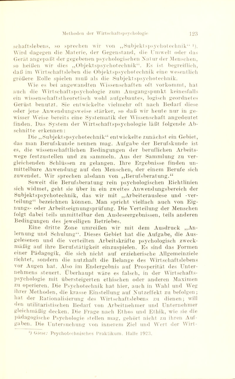 schaftslebens, so sprechen wir von „Subjektspsychotechnik“1)- Wird dagegen die Materie, der Gegenstand, die Umwelt oder das Gerät angepaßt der gegebenen psychologischen Natur der Menschen, so heißen wir dies „Objektspsychotechnik“. Es ist begreiflich, daß im Wirtschaftsleben die Objektspsychotechnik eine wesentlich größere Kölle spielen muß als die Subjektspsychotechnik. Wie es bei angewandten Wissenschaften oft vorkommt, hat auch die Wirtschaftspsychologie zum Ausgangspunkt keinesfalls ein wissenschaftstheoretisch wohl aufgebautes, logisch geordnetes Gerüst benutzt. Sie entwickelte vielmehr oft nach Bedarf diese oder jene Anwendungsweise stärker, so daß wir heute nur in ge¬ wisser Weise bereits eine Systematik der Wissenschaft angedeutet finden. Das System der Wirtschaftspsychologie läßt folgende Ab¬ schnitte erkennen: Die „Subjektspsychotechnik“ entwickelte zunächst ein Gebiet, das man Berufskunde nennen mag. Aufgabe der Berufskunde ist es, die wissenschaftlichen Bedingungen der beruflichen Arbeits¬ wege festzustellen und zu sammeln. Aus der Sammlung zu ver¬ gleichenden Schlüssen zu gelangen. Ihre Ergebnisse finden un¬ mittelbare Anwendung auf den Menschen, der einem Berufe sich zuwendet. Wir sprechen alsdann von ,,Berufsberatung.“ Soweit die Berufsberatung rein psychologischen Richtlinien sich widmet, geht sie über in ein zweites Anwendungsbereich der Subjektspsychotechnik, das wir mit „Arbeiterauslese und -Ver¬ teilung“ bezeichnen können. Man spricht vielfach auch von Eig- nungs- oder Arbeitseignungsprüfung. Die Verteilung der Menschen folgt dabei teils unmittelbar den Ausleseergebnissen, teils anderen Bedingungen des jeweiligen Betriebes. Eine dritte Zone umreißen wir mit dem Ausdruck ,,An¬ lernling und Schulung“. Dieses Gebiet hat die Aufgabe, die Aus¬ gelesenen und die verteilten Arbeitskräfte psychologisch zweck¬ mäßig auf ihre Berufstätigkeit einzuspielen. Es sind das Formen einer Pädagogik, die sich nicht auf erzieherische Allgemeinziele richtet, sondern die nutzhaft die Belange des Wirtschaftslebens vor Augen hat. Also im Endergebnis auf Prosperität des Unter¬ nehmens steuert. Überhaupt wäre es falsch, in der Wirtschafts¬ psychologie mit übersteigerten ethischen oder anderen Maximen zu operieren. Die Psychoteclinik hat hier, auch in Wahl und Weg ihrer Methoden, die krasse Einstellung auf Nutzeffekt zu befolgen; hat der Rationalisierung des Wirtschaftslebens zu dienen; will den utilitaristischen Bedarf von Arbeitnehmer und Unternehmer gleichmäßig decken. Die Frage nach Ethos und Ethik, wie sie die pädagogische Psychologie stellen mag, gehört nicht zu ihren Auf¬ gaben. Die Untersuchung von innerem Ziel und Wert der Wirt- b (-riese: Psychotcchnisches Praktikum. Halle 1923.