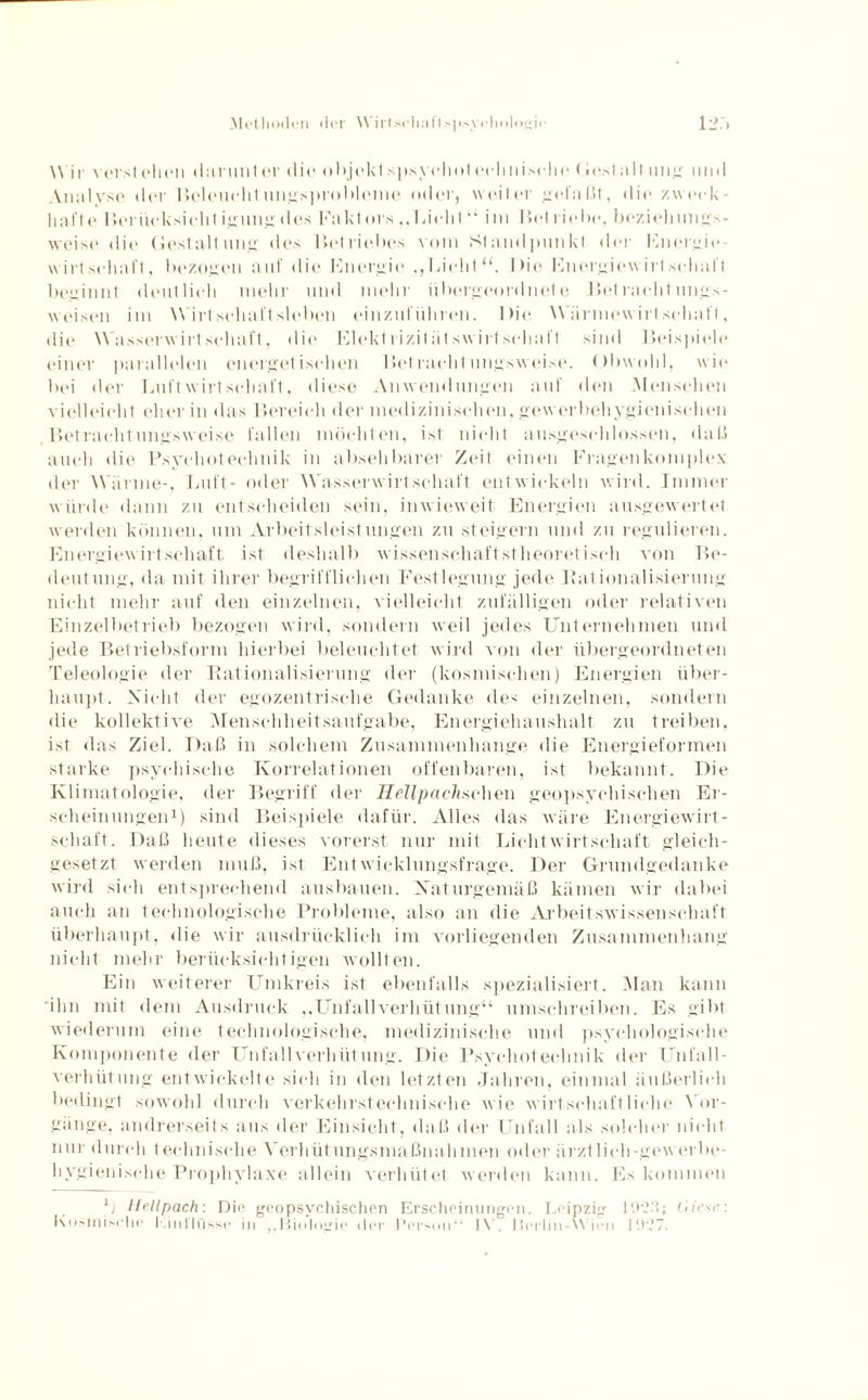 Methoden der \\ irtseliafts]>--veholngir ii>:> Wir verst eben dar unter die objekt spsy cliot eelmi sehe (iesta.lt ung und Analyse der Beleuehtungsprobleme oder, weiter gefaßt, die zweck- hafte r»(*riieksi(dit igung des Faktors „Licht “ iin Bet ritd><>, beziehimps- weise die Gestaltung: des Betriebes vom Standpunkt der Energie¬ wirtschaft, bezogen auf die Energie .,Licht“. Die Energiew irl schall beginnt deutlich mehr und mehr übergeordnete Betracht ungs- weisen im Wirtschaftsleben einzurühren. Die Würmew irt schal t, die Wasserwirt schal t, die Elektrizitätswirtschaft sind Beispiele einer parallelen energetischen Betrachtungsweise. Obwohl, wie bei der Luft w irt schal t, diese Anwendungen auf den Menschen vielleicht eher in das Bereich der medizinischen, gewerbehygienischen Betrachtungsweise fallen möchten, ist nicht ausgeschlossen, «laß auch die Psychotechnik in absehbarer Zeit einen Fragenkomplex der Wärme-, Luft- oder Wasserwirtschaft entwickeln wird. Immer würde dann zu entscheiden sein, inwieweit Energien ausgewertet werden können, um Arbeitsleistungen zu steigern und zu regulieren. Energiewirtschaft ist deshalb wissenschaftstheoretisch von Be¬ deutung, da mit ihrer begrifflichen Festlegung jede Bationalisierung nicht mehr auf den einzelnen, vielleicht zufälligen oder relativen Einzelbetrieb bezogen wird, sondern weil jedes Unternehmen und jede Betriebsform hierbei beleuchtet wird von der übergeordneten Teleologie der Bationalisierung der (kosmischen) Energien über¬ haupt. Nicht der egozentrische Gedanke des einzelnen, sondern die kollektive Menschheitsaufgabe, Energiehaushalt zu treiben, ist das Ziel. Daß in solchem Zusammenhänge die Energieformen starke psychische Korrelationen offenbaren, ist bekannt. Die Klimatologie, der Begriff der Hellpachxchen geopsychischen Er¬ scheinungen1) sind Beispiele dafür. Alles das wäre Energiewirt¬ schaft. Daß heute dieses vorerst nur mit Lichtwirtschaft gleich¬ gesetzt werden muß, ist Entwicklungsfrage. Der Grundgedanke wird sich entsprechend ausbauen. Naturgemäß kämen wir dabei auch an technologische Probleme, also an die Arbeitswissenschaft überhaupt, die wir ausdrücklich im vorliegenden Zusammenhang nicht mehr berücksichtigen wollten. Ein weiterer Umkreis ist ebenfalls spezialisiert. Man kann 'ihn mit dem Ausdruck „Unfallverhütung“ umschreiben. Es gibt wiederum eine technologische, medizinische und psychologische Komponente der Unfallverhütung. Die Psychotechnik der Unfall¬ verhütung entwickelte sich in den letzten Jahren, einmal äußerlich bedingt sowohl durch verkehrstechnische wie wirtschaftliche Vor¬ gänge, andrerseits aus der Einsicht, daß der Unfall als solcher nicht nur durch technische Verhütungsmaßnahmen oder ärztlich-gew erbe- hygienische Prophylaxe allein verhütet werden kann. Es kommen Kosmische Kinl’lüsse in ,.Biologie der Person“ IV. Berlin-W ien 1927.