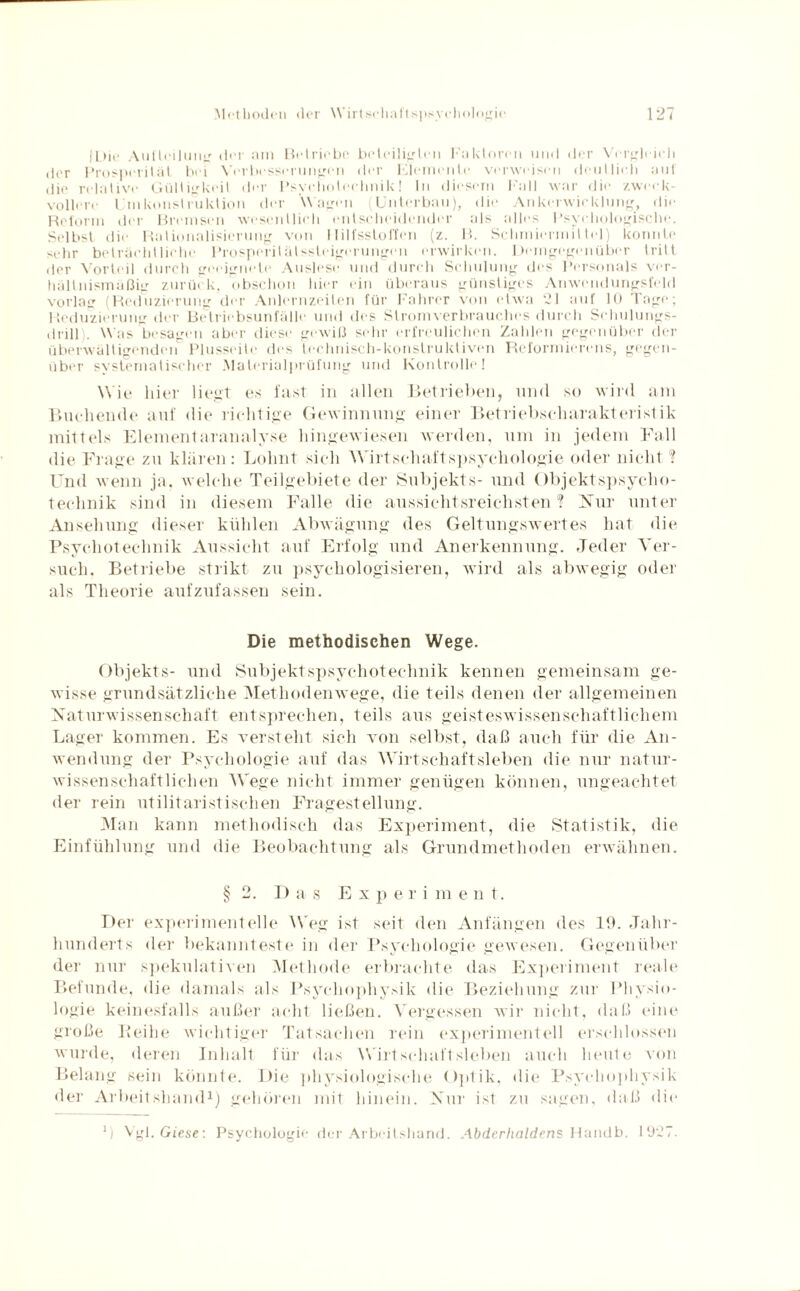 |L>ie Aufteilung der am Betriebe beteiligten Faktoren und der Vergleieli der Prosperität bei Verbesserungen der Elemente verweisen deutlich auf die relative Gültigkeit der Psyelioteclinik! ln diesem Fall war die zweck- vollerc Umkonstruktion der Wagen (Unterbau), die Ankerwicklung, die Reform der Bremsen wesentlich entscheidender als alles Psychologische. Selbst die Rationalisierung von 11ilfsstoffen (z. B. Schmiermittel) konnte sehr beträchtliche Prosperitätssteigerungen erwirken. Demgegenüber tritt der Vorteil durch geeignete Auslese und durch Schulung des Personals ver¬ hältnismäßig zurü« k, obschon hier ein überaus günstiges Anwendungsfeld vorlag (Reduzierung der Anlernzeiten für Fahrer von etwa 21 auf 10 Tage; Reduzierung der Betriebsunfälle und des Stromverbrauches durch Schulungs- drill . Was besagen aber diese gewiß sehr erfreulichen Zahlen gegenüber der überwältigenden' Plusseite des technisch-konstruktiven Reformierens, gegen¬ über systematischer Materialprüfung und Kontrolle! Wie hier liegt es fast in allen Betrieben, und so wird am Buchende auf die richtige Gewinnung einer Betriebseharakteristik mittels Elementaranalyse hingewiesen werden, um in jedem Fall die Frage zu klären: Lohnt sieh Wirtsehaftspsychologie oder nicht ? Und wenn ja. welche Teilgebiete der Subjekts- und Objektspsycho- teehnik sind in diesem Falle die aussichtsreichsten ? Nur unter Ansehung dieser kühlen Abwägung des Geltungswertes hat die Psyelioteclinik Aussicht auf Erfolg und Anerkennung. Jeder Ver¬ such. Betriebe strikt zu psychologisieren, wird als abwegig oder als Theorie aufzufassen sein. Die methodischen Wege. Objekts- und Subjektspsychotechnik kennen gemeinsam ge¬ wisse grundsätzliche Methodenwege, die teils denen der allgemeinen Naturwissenschaft entsprechen, teils aus geisteswissenschaftlichem Lager kommen. Es versteht sich von selbst, daß auch für die An¬ wendung der Psychologie auf das Wirtschaftsleben die nur natur¬ wissenschaftlichen Wege nicht immer genügen können, ungeachtet der rein utilitaristischen Fragestellung. Man kann methodisch das Experiment, die Statistik, die Einfühlung und die Beobachtung als Grundmethoden erwähnen. § 2. I) a s Ex p e r iment, Der experimentelle Weg ist seit den Anfängen des 10. Jahr¬ hunderts der bekannteste in der Psychologie gewesen. Gegenüber der nur spekulativen Methode erbrachte das Experiment reale Befunde, die damals als Psychophysik die Beziehung zur Physio¬ logie keinesfalls außer acht ließen. Vergessen wir nicht, daß eine große Leihe wichtiger Tatsachen rein experimentell erschlossen wurde, deren Inhalt für das Wirtschaftsleben auch heute von Belang sein könnte. Die physiologische Optik, die Psychophysik der Arbeitshand1) gehören mit hinein. Nur ist zu sagen, daß die ') Vgl. Giese: Psychologie der Arbeitshand. Abderhaldens Handb. 1927.