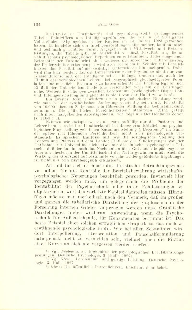 Beispiele: Umstehend1 2) sind gegen übergestellt in eingehender Tabelle Pointziffern aus Intelligenzprüfungen, die wir in 32 Stuttgarter Volksschulen (Abgangsklassen der Knaben im 14. Jahre) 1023 gewonnen haben. Es handelte sich um Intelligenzprüfungen allgemeiner, kaufmännisch und technisch gerichteter Form. Angegeben sind Mittelwerte und Extrem¬ leistungen, die Tabelle gibt im Ausschnitt verkürzt Resultate an, die an sich durchaus psychologischen Experimenten entstammen. Jeder eingehende Betrachter der Tabelle wird ohne weiteres die sprechende Differenzierung der Prüfergebnisse erkennen; er wird aber vor allem in Schulen mit Parallel¬ klassen das Resultat auf merkwürdige Unterschiede hin nachprüfen. Dabei wird ihm klar werden, daß die Differenzierung der Ergebnisse nicht nur vom Klassendurchschnitt der Intelligenz selbst abhängt, sondern daß auch der Einfluß des verschiedenen Lehrens bei geographisch gleichgelagerter Popu¬ lation eine merkliche Bedeutung zu haben scheint! Die Prüfung legt an sich Einfluß der Unterrichtsmethode (die verschieden war) auf die Leistungen nahe. Weitere Beziehungen zwischen Lebensraum (soziologischer Disposition) und Intelligenzleistung sind gleichfalls nicht von der Hand zu weisen3). Ein zweites Beispiel wiederum rein psychologischer Richtung zeigt, wie man bei der synthetischen Auslegung vorsichtig sein muß. Ich stellte von 10.0ÜÜ lebenden Zeitgenossen in führender Stellung die Geburtsherkunft zusammen. Die „öffentlichen Persönlichkeiten” stammten (1914), geteilt nach ihren maßgebenden Arbeitsgebieten, wie folgt aus Deutschlands Zonen (s. Tabelle 4). Nehmen wir (beispielsweise) als ganz auffällig nur die Pastoren und Lehrer heraus, so ist ihre Landherkunft bei dieser grundsätzlich aus psycho¬ logischer Fragestellung gebotenen Zusammenstellung („Begabung” im Sinne der später real führenden Persönlichkeit) nicht nur psychologisch ver¬ ständlich. Es sprechen Einflüsse mit, wie die soziologische Stellung des Lehrers und Pfarrers auf dem Lande; Einflüsse des Studienganges von der Dorfschule zur Universität; nicht etwa nur die einfache psychologische Tat¬ sache, daß der Landmensch das Nachdenken über Gott und die pädagogische Ader am ehesten in der Unmittelbarkeit der Natur gewinnen muß. Auch die Wirkung der Großstadt auf bestimmte von ihr wieder geförderte Begabungen ist nicht nur rein psychologisch erklärbar3). An und für sich ist heute die statistische Betrachtungsweise vor allem für die Kontrolle der Betriebsbewährung wirtschafts¬ psychologischer Neuerungen beachtlich geworden. Inwieweit hier vorgegangen werden muß, um gelegentlich die Probleme der Rentabilität der Psychotechnik oder ihrer Fehlleistungen zu objektivieren, wird das vorletzte Kapitel darstellen müssen. Hinzu¬ fügen möchte man methodisch noch den Vermerk, daß im großen und ganzen die tabellarische Darstellung der graphischen in der Forschung internen Grades vorgezogen werden muß. Graphische Darstellungen finden wiederum Anwendung, wenn die Psycho- technik für Außenstehende, für Konsumenten bestimmt ist. Das beste Beispiel einer solchen erträglichen Graphik ist das noch zu erwähnende psychologische Profil. Wie bei allen Schaulinien wird dort Interpolierung, Interpretation und Pauschalformulierung naturgemäß nicht zu vermeiden sein, vielfach auch die Fiktion einer Kurve an sich nie vergessen werden dürfen. ' ) Vgl. Peglow u. :i.: Ergebnisse der psychologischen Berufsberatungs- prüfungen. Deulsche Psychologie. 5 (Halle 1927). 2) Vgl. Giese : Lebensraum und geistige Leistung. Deutsche Psycho¬ logie. 5. Hall«; 1927. D J 3) Giese: Die öffentliche Persönlichkeit. Erscheint demnächst.