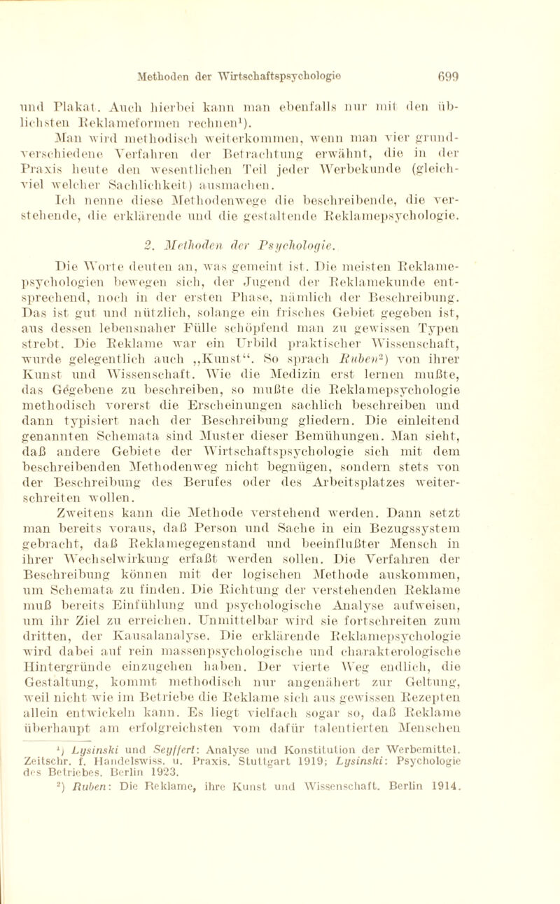 und Plakat. Auch hierbei kann man ebenfalls nur mit den üb¬ lichsten Reklameformen rechnen1). Man wird methodisch weiterkommen, wenn man vier grund¬ verschiedene Verfahren der Betrachtung erwähnt, die in der Praxis heute den wesentlichen Teil jeder Werbekunde (gleich¬ viel welcher Sachlichkeit) ausmachen. Ich nenne diese Methodenwege die beschreibende, die ver¬ stehende, die erklärende und die gestaltende Reklamepsychologie. 2. Methoden der Psychologie. Die Worte deuten an, was gemeint ist. Die meisten Reklame¬ psychologien bewegen sich, der Jugend der Reklamekunde ent¬ sprechend, noch in der ersten Phase, nämlich der Beschreibung. Das ist gut und nützlich, solange ein frisches Gebiet gegeben ist, aus dessen lebensnaher Fülle schöpfend man zu gewissen Typen strebt. Die Reklame war ein Urbild praktischer Wissenschaft, wurde gelegentlich auch „Kunst“. So sprach Buhen2) von ihrer Kunst und Wissenschaft. Wie die Medizin erst lernen mußte, das Gegebene zu beschreiben, so mußte die Reklamepsychologie methodisch vorerst die Erscheinungen sachlich beschreiben und dann typisiert nach der Beschreibung gliedern. Die einleitend genannten Schemata sind Muster dieser Bemühungen. Man sieht, daß andere Gebiete der Wirtschaftspsychologie sich mit dem beschreibenden Methodenweg nicht begnügen, sondern stets von der Beschreibung des Berufes oder des Arbeitsplatzes weiter¬ schreiten wollen. Zweitens kann die Methode verstehend werden. Dann setzt man bereits voraus, daß Person und Sache in ein Bezugssystem gebracht, daß Reklamegegenstand und beeinflußter Mensch in ihrer Wechselwirkung erfaßt werden sollen. Die Verfahren der Beschreibung können mit der logischen Methode auskommen, um Schemata zu finden. Die Richtung der verstehenden Reklame muß bereits Einfühlung und psychologische Analyse auf weisen, um ihr Ziel zu erreichen. Unmittelbar wird sie fortschreiten zum dritten, der Kausalanalyse. Die erklärende Reklamepsychologie wird dabei auf rein massenpsychologische und eharakterologische Hintergründe einzugehen haben. Der vierte Weg endlich, die Gestaltung, kommt methodisch nur angenähert zur Geltung, weil nicht wie im Betriebe die Reklame sich aus gewissen Rezepten allein entwickeln kann. Es liegt vielfach sogar so, daß Reklame überhaupt am erfolgreichsten vom dafür talentierten Menschen 1) Lysinski und Seyffcrl: Analyse und Konstitution der Werbemittel. Zeitschr. f. Handelswiss. u. Praxis. Stuttgart 1919; Lysinslci: Psychologie des Betriebes. Berlin 1923. 2) Ruhen: Die Reklame, ihre Kunst und Wissenschaft. Berlin 1914.