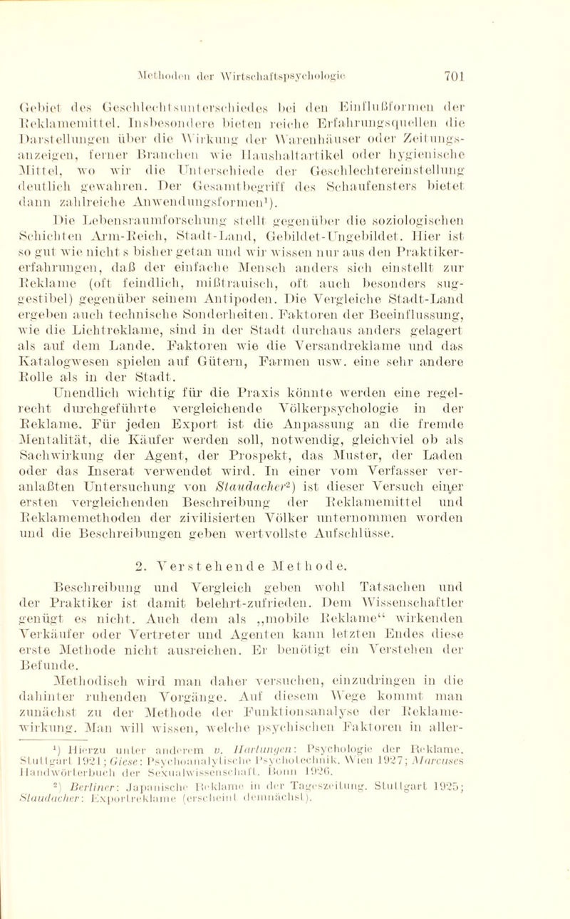 Gebiet <1 i's Geschlechts Unterschiedes bei den Einllnßiormen der Reklamemittel. Insbesondere bieten reiche Erfahrungsquellen die Darstellungen über die Wirkung der Warenhäuser oder Zeitungs¬ anzeigen, ferner Branchen wie Haushaltartikel oder hygienische Mittel, wo wir die Unterschiede der Geschlechtereinstellung deutlich gewahren. Der Gesaunt begriff des Schaufensters bietet dann zahlreiche Anwendungsformen1). Die Lebensraumforschung stellt gegenüber die soziologischen Schichten Arm-Reich, Stadt-Land, Gebildet-Ungebildet. Hier ist so gut wie nicht s bisher getan und wir wissen nur aus den Praktiker¬ erfahrungen, daß der einfache Mensch anders sich einstellt zur Reklame (oft feindlich, mißtrauisch, oft auch besonders sug- gestibel) gegenüber seinem Antipoden. Die Vergleiche Stadt-Land ergeben auch technische Sonderheiten. Faktoren der Beeinflussung, wie die Lichtreklame, sind in der Stadt durchaus anders gelagert als auf dem Lande. Faktoren wie die Versandreklame und das Katalogwesen spielen auf Gütern, Farmen usw. eine sehr andere Rolle als in der Stadt. Unendlich wichtig für die Praxis könnte werden eine regel¬ recht durchgeführte vergleichende Völkerpsychologie in der Reklame. Für jeden Export ist die Anpassung an die fremde Mentalität, die Käufer werden soll, notwendig, gleichviel ob als Sachwirkung der Agent, der Prospekt, das Muster, der Laden oder das Inserat verwendet wird. In einer vom Verfasser ver¬ anlaßt en Untersuchung von Staudacher2) ist dieser Versuch einer ersten vergleichenden Beschreibung der Reklamemittel und Reklamemethoden der zivilisierten Völker unternommen worden und die Beschreibungen geben wertvollste Aufschlüsse. 2. Verstehende M e t li o d e. Beschreibung und Vergleich geben wohl Tatsachen und der Praktiker ist damit belehrt-zufrieden. Dem Wissenschaftler genügt es nicht. Auch dem als ,,mobile Reklame“ wirkenden Verkäufer oder Vertreter und Agenten kann letzten Endes diese erste Methode nicht ausreichen. Er benötigt ein Verstehen der Befunde. Methodisch wird man daher versuchen, einzudringen in die dahinter ruhenden Vorgänge. Auf diesem Wege kommt, man zunächst zu der Methode der Funkt ionsanalyse der Reklame¬ wirkung. Man will wissen, welche psychischen Faktoren in aller- x) Hiorzu u11tor anderem v. Härtungen: Psychologie der Reklame. Stuttgart 1921; Giese: Psychoanalytische Psyeholeclmik. Wien 1927; Marcuses Handwörterbuch der Sexualwissenschaft. Bonn 1926. 2 Berliner: Japanische Reklame in der Tageszeilung. Stuttgart 1925; Staudacher: Lxportreklame (erscheint demnächst).