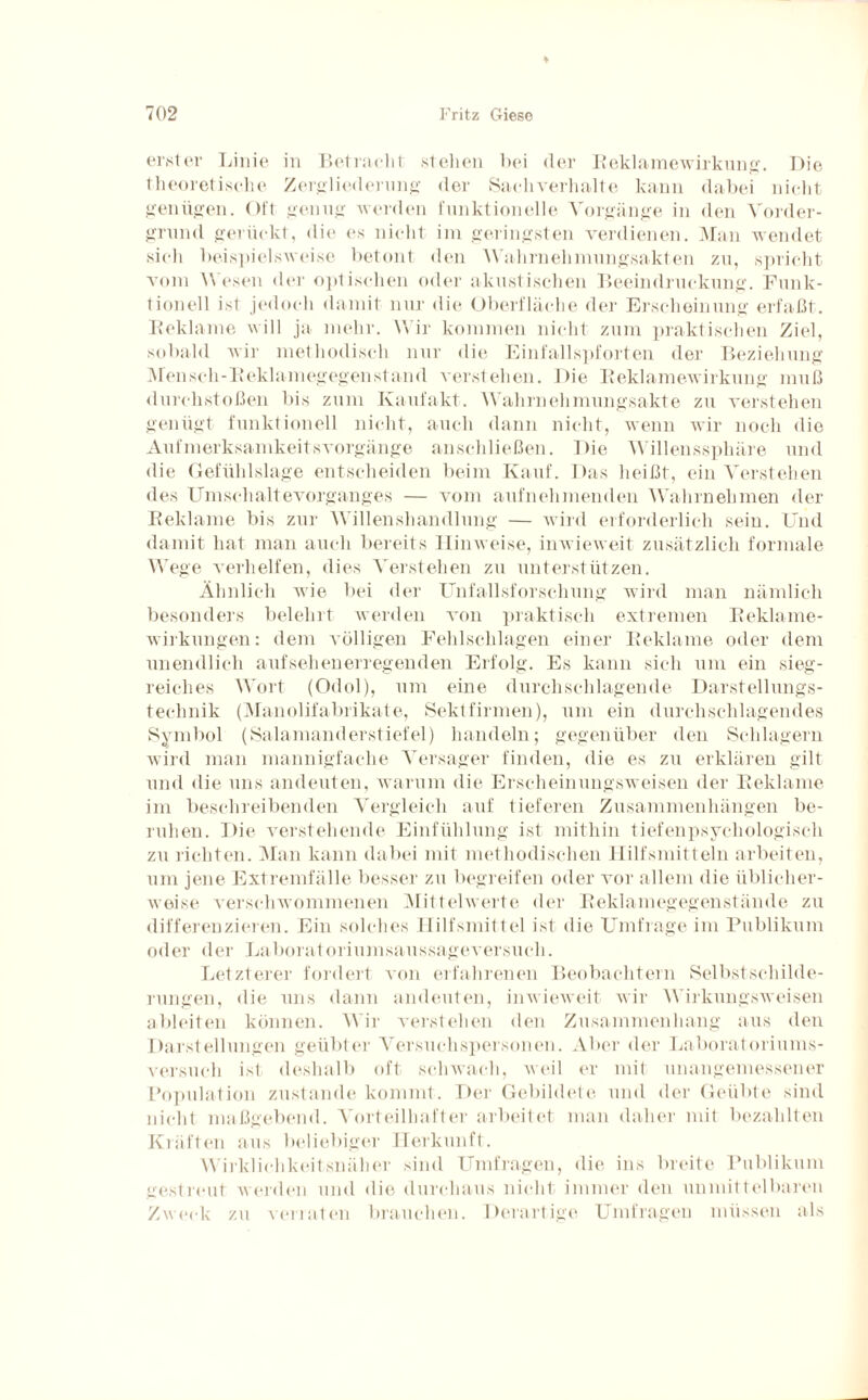 erster Linie in Betracht stehen hei der Beklamewirkung. Die theoretische Zergliederung der Sachverhalte kann dabei nicht genügen. Oft genug werden funktionelle Vorgänge in den Vorder¬ grund gerückt, die es nicht im geringsten verdienen. Man wendet sich beispielsweise betont den Wahrnehmungsakten zu, spricht vom Wesen der optischen oder akustischen Beeindruckung. Funk¬ tionell ist jedoch damit nur die Oberfläche der Erscheinung erfaßt. Beklame will ja mehr. Wir kommen nicht zum praktischen Ziel, sobald wir methodisch nur die Einfallspforten der Beziehung Mensch-Reklamegegenstand verstehen. Die Beklamewirkung muß durchstoßen bis zum Kaufakt. Wahrnehmungsakte zu verstehen genügt funktionell nicht, auch dann nicht, wenn wir noch die Aufmerksamkeitsvorgänge anschließen. Die Willenssphäre und die Gefühlslage entscheiden beim Kauf. Das heißt, ein Verstehen des Umschaltevorganges — vom aufnehmenden Wahrnehmen der Beklame bis zur Willenshandlung — wird erforderlich sein. Und damit hat man auch bereits Hinweise, inwieweit zusätzlich formale Wege verhelfen, dies Verstehen zu unterstützen. Ähnlich wie bei der Unfallsforschung wird man nämlich besonders belehrt werden von praktisch extremen Beklame- wirkungen: dem völligen Fehlschlagen einer Beklame oder dem unendlich aufsehenerregenden Erfolg. Es kann sich um ein sieg¬ reiches Wort (Odol), um eine durchschlagende Darstellungs¬ technik (Manolifabrikate, Sekt firmen), um ein durchschlagendes Symbol (Salamanderstiefel) handeln; gegenüber den Schlagern wird man mannigfache Versager finden, die es zu erklären gilt und die uns andeuten, warum die Erscheinungsweisen der Beklame im beschreibenden Vergleich auf tieferen Zusammenhängen be¬ ruhen. Die verstehende Einfühlung ist mithin tiefenpsychologisch zu richten. Man kann dabei mit methodischen Hilfsmitteln arbeiten, um jene Extremfälle besser zu begreifen oder vor allem die üblicher¬ weise verschwommenen Mittelwerte der Beklamegegenstände zu differenzieren. Ein solches Hilfsmittel ist die Umfrage im Publikum oder der Laboratoriumsaussageversuch. Letzterer fordert von erfahrenen Beobachtern Selbst Schilde¬ rungen, die uns dann andeuten, inwieweit wir Wirkungsweisen ableiten können. Wir verstehen den Zusammenhang aus den Darstellungen geübter Versuchspersonen. Aber der Laboratoriums¬ versuch ist deshalb oft schwach, weil er mit unangemessener Population zustande kommt. Der Gebildete und der Geübte sind nicht maßgebend. Vorteilhafter arbeitet man daher mit bezahlten Kräften aus beliebiger Herkunft. Wirklichkeitsnaher sind Umfragen, die ins breite Publikum gestreut werden und die durchaus nicht immer den unmittelbaren Zweck zu verraten brauchen. Derartige Umfragen müssen als