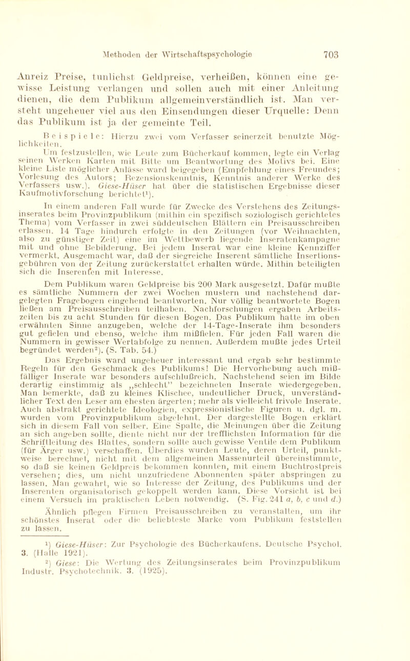 Anreiz Preise, tunlichst Geldpreise, verheißen, können eine ge¬ wisse Leistung verlangen und sollen auch mit einer Anleitung dienen, die dem Publikum allgemeinverständlich ist. Man ver¬ steht ungeheuer viel aus den Einsendungen dieser Urquelle: Denn das Publikum ist ja der gemeinte Teil. Bei spiele: Hierzu zwei vom Verfasser seinerzeit benutzte Mög¬ lich keilen. I m festzustellen, wie Leute zum Bücherkauf kommen, legte ein Verlag seinen Werken Karten mit Bilte um Beantwortung des Motivs bei. Eine kleine Liste möglicher Anlässe ward beigegeben (Empfehlung eines Freundes; Vorlesung des Autors; Rezensionskenntnis, Kenntnis anderer Werke des Verfassers usw.). Giese-Hiiser hat über die statistischen Ergebnisse dieser Kaufmotivforschung berichtet1). In einem anderen Fall wurde für Zwecke des Verstehens des Zeitungs¬ inserates beim Provinzpublikum (mithin ein spezifisch soziologisch gerichtetes Thema) vom Verfasser in zwei süddeutschen Blättern ein Preisausschreiben erlassen. 14 Tage hindurch erfolgte in den Zeitungen (vor Weihnachten, also zu günstiger Zeit) eine im Wettbewerb liegende lnseratenkampagne mit und ohne Bebilderung. Bei jedem Inserat war eine kleine Kennziffer vermerkt. Ausgemacht war, daß der siegreiche Inserent sämtliche Inserlions¬ gebühren von der Zeitung zurückerstattet erhalten würde. Mithin beteiligten sich die Inserenten mit Interesse. Dem Publikum waren Geldpreise bis 200 Mark ausgesetzt. Dafür mußte es sämtliche Nummern der zwei Wochen mustern und nachstehend dar¬ gelegten Fragebogen eingehend beantworten. Nur völlig beantwortete Bogen ließen am Preisausschreiben teilhaben. Nachforschungen ergaben Arbeits¬ zeiten bis zu acht Stunden für diesen Bogen. Das Publikum hatte im oben erwähnten Sinne anzugeben, welche der 14-Tage-Inserate ihm besonders gut gefielen und ebenso, welche ihm mißfielen. Für jeden Fall waren die Nummern in gewisser Wertabfolge zu nennen. Außerdem mußte jedes Urteil begründet werden2). (S. Tab. 54.) Das Ergebnis ward ungeheuer interessant und ergab sehr bestimmte Regeln für den Geschmack des Publikums! Die Hervorhebung auch miß¬ fälliger Inserate war besonders aufschlußreich. Nachstehend seien im Bilde derartig einstimmig als „schlecht” bezeichneten Inserate wiedergegeben. Man bemerkte, daß zu kleines Klischee, undeutlicher Druck, unverständ¬ licher Text den Leser am ehesten ärgerten; mehr als vielleicht frivole Inserate. Auch abstrakt gerichtete Ideologien, expressionistische Figuren u. dgl. m. wurden vom Provinzpublikum abgelehnt. Der dargestellte Bogen erklärt sich in diesem Fall von selber. Eine Spalte, die Meinungen über die Zeitung an sich angeben sollte, diente nicht nur der trefflichsten Information für die Schriftleitung des Blattes, sondern sollte auch gewisse Ventile dem Publikum (für Ärger usw.) verschaffen. Überdies wurden Leute, deren Urteil, punkt¬ weise berechnet, nicht mit dem allgemeinen Massenurteil übereinstimmte, so daß sie keinen Geldpreis bekommen konnten, mit einem Buchtrostpreis versehen; dies, um nicht unzufriedene Abonnenten später abspringen zu lassen. Man gewahrt, wie so Interesse der Zeitung, des Publikums und der Inserenten organisatorisch gekoppelt werden kann. Diese Vorsicht ist bei einem Versuch im praktischen Leben notwendig. (S. Fig. 241 a, b, c und d.) Ähnlich pflegen Firmen Preisausschreiben zu veranstalten, um ihr schönstes Inserat oder die beliebteste Marke vom Publikum feststellen zu lassen. ü Giese-Hiiser: Zur Psychologie des Bücherkaufens. Deutsche Psychol. 3. (Halle 1921). 2) Giese: Die Wertung des Zeilungsinserates beim Provinzpublikum Industr. Psychotechnik. ß. (1925).