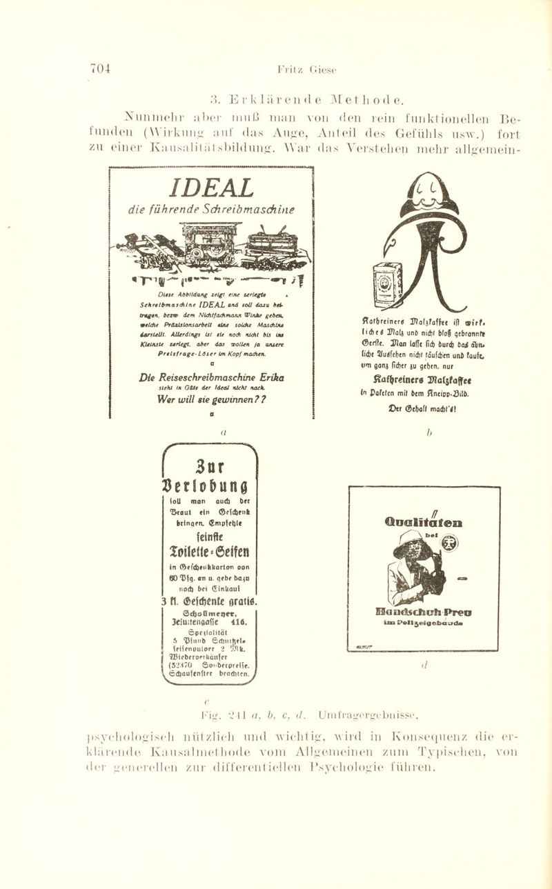3. Erklärende Methode. Nunmehr über muß man von den rein funktionellen Be¬ funden (Wirkung auf das Auge, Anteil des Gefühls usw.) fort zu einer Kausalilätsbihhmg. War das Verstehen mehr allgemein- IDEAL die führende Schreibmaschine * p11jl’ — »~|i Diese Abbildung zeigt eine zerlegte Schreibmaschine [DEAL and soll dazu bei¬ tragen. bezw dem Nicht fach mann Winke geben, welche Präzisionsarbeit eine solche Maschine dar stellt Allerdings Ist eie noch nicht bis ln» Kleinste zerlegt, aber das -wollen /a unsere Preisfrage- Löser im Kopf machen, a Die Reiseschreibmaschine Erika steht ln Gäte der Ideal nicht nach. Wer will sie gewinnen ? ? 0 ffatbm'ntr« UMjfaffte ift ®,rf. lithti JJalj und nidjl b(og gtbrannf* ©trffe. Ulan iafit (id) burtb t>a£ dbn. Ii(bt 2!uefcbcn nidjl (dufibtn unb taufe, wm ganj fidjer ju geben, nur ßafyrdnera Ulcrjfaffe« (n Paftlen mit btm ffneipp.-Silb. Der ©tbafl madit'a! a r~ “~\ | 3nr flerio&una loU man oud) btr ‘Staut »In ©c(d)fn(i brinqtn. ®mpiet)Ie feinfie Joilefte* Seifen in ©tfdjtubkortan aan 00 ‘Ctg. an u. gtbt ba^u nod) bei (Einkauf 3 fl. (Seirftcnlc orati«. Sdjoümrqt-r, 3e[uiten«aft£ 416. Sprtlalität 5 ‘Pfuitb etöntötl. tfifpnpulorr 2 tSth. 'JBtcbcrotrhäiifct (52270 Soi'bfrprtiif. ©djauftnlltt beadtten. h Qualitäten SlaudidUFh Preo ün L’elljvlgebauda «/ Fig. 241 a, b, c, d. Umfragergebüissc. psychologisch nützlich und ■wichtig, wird in Konsequenz die er¬ klärende Ka usalmet liode vom Allgemeinen zum Typischen, von der generellen zur differentiellen Psychologie führen.