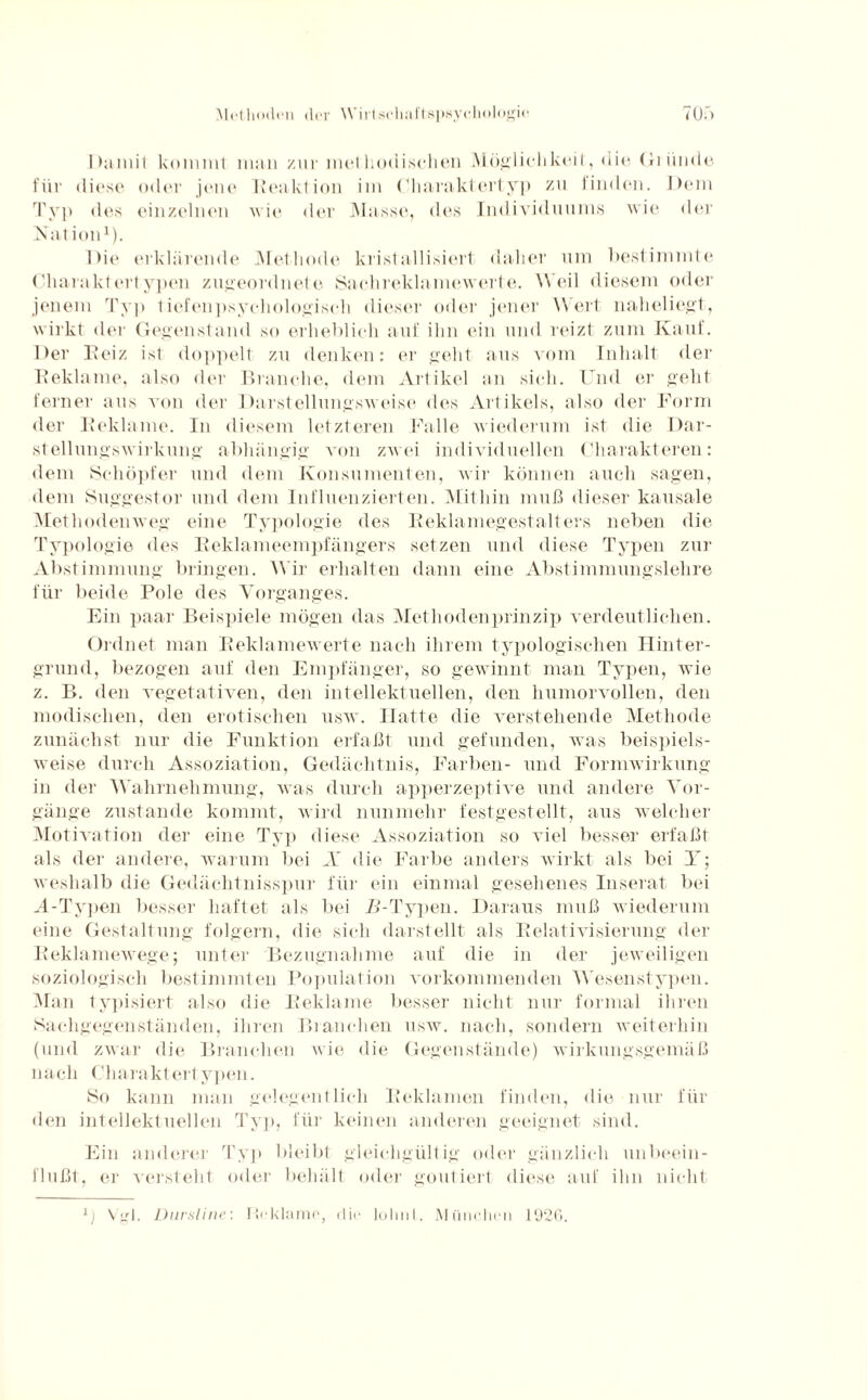 I >aniit kommt man zur methodischen Möglichkeit, die Gründe für diese oder jene Reaktion im Charaktertyp zu linden. Dem Typ des einzelnen wie der Masse, des Individuums wie der Kat ion1). I >it‘ erklärende Met hode kristallisiert daher um bestimmte Charaktertypen zugeordnete Sachreklamewerte. Weil diesem oder jenem Typ tiefenpsychologisch dieser oder jener Wert naheliegt, wirkt der Gegenstand so erheblich auf ihn ein und reizt zum Kauf. Der Reiz ist doppelt zu denken: er geht aus vom Inhalt der Reklame, also der Branche, dem Artikel an sich. Und er geht ferner aus von der Darstellungsweise des Artikels, also der Form der Reklame. In diesem letzteren Falle wiederum ist die Rar¬ stellungswirkung abhängig von zwei individuellen Charakteren: dem Schöpfer und dem Konsumenten, wir können auch sagen, dem Suggestor und dem Influenzierten. Mithin muß dieser kausale Methodenweg eine Typologie des Reklamegestalters neben die Typologie des Reklameempfängers setzen und diese Typen zur Abstimmung bringen. Wir erhalten dann eine Abstimmungslehre für beide Pole des Vorganges. Ein paar Beispiele mögen das Methodenprinzip verdeutlichen. Ordnet man Reklamewerte nach ihrem typologischen Hinter¬ grund, bezogen auf den Empfänger, so gewinnt man Typen, wie z. B. den vegetativen, den intellektuellen, den humorvollen, den modischen, den erotischen usw. Hatte die verstehende Methode zunächst nur die Funktion erfaßt und gefunden, was beispiels¬ weise durch Assoziation, Gedächtnis, Farben- und Formwirkung in der Wahrnehmung, was durch apperzeptive und andere Vor¬ gänge zustande kommt, wird nunmehr festgestellt, aus welcher Motivation der eine Typ diese Assoziation so viel besser erfaßt als der andere, warum bei X die Farbe anders wirkt als bei Y; weshalb die Gedächtnisspur für ein einmal gesehenes Inserat bei A-Typen besser haftet als bei 71-Typen. Daraus muß wiederum eine Gestaltung folgern, die sich darstellt als Relativisierung der Reklamewege; unter Bezugnahme auf die in der jeweiligen soziologisch bestimmten Population vorkommenden Wesenstypen. Man typisiert also die Reklame besser nicht nur formal ihren Sachgegenständen, ihren Branchen usw. nach, sondern weiterhin (und zwar die Branchen wie die Gegenstände) wirkungsgemäß nach Charaktertypen. So kann man gelegentlich Reklamen finden, die nur für den intellektuellen Typ, für keinen anderen geeignet sind. Ein anderer Typ bleibt gleichgültig oder gänzlich unbeein¬ flußt, er versteht oder behält oder goutiert diese auf ihn nicht 1) Vgl. Dursline: IFklamo, dir lohnt. München 1926.