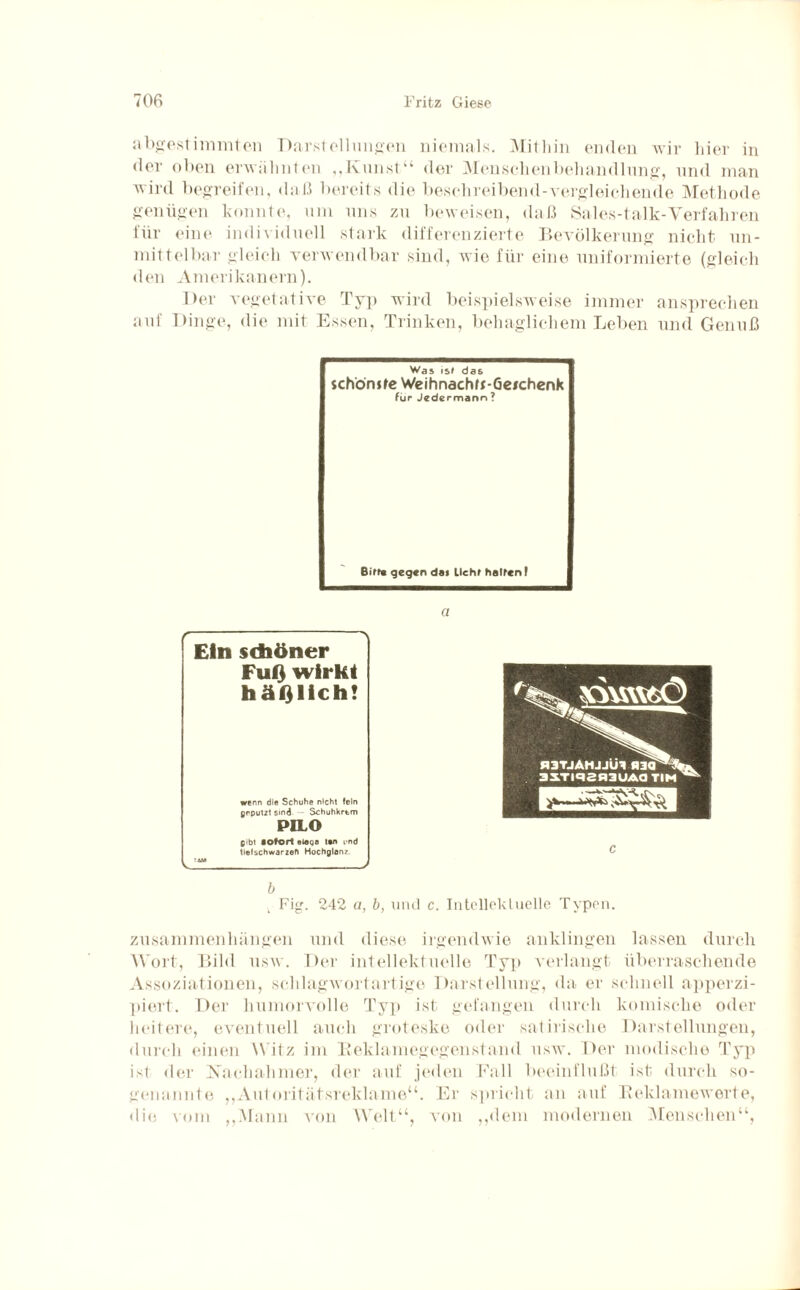 abgestimmten Darstell linken niemals. Mithin enden wir liier in der oben erwähnten „Kunst“ der Menschenbehandlung, und man wird begreifen, daß bereits die beschreibend-vergleichende Methode genügen konnte, um uns zu beweisen, daß Sales-talk-Verfahren für eine individuell stark differenzierte Bevölkerung nicht un¬ mittelbar gleich verwendbar sind, wie für eine uniformierte (gleich den Amerikanern). Der vegetative Typ wird beispielsweise immer ansprechen auf Dinge, die mit Essen, Trinken, behaglichem Leben und Genuß Was isf das jchönjte Weihnachft-Geichenk für Jedermann? Birr« gegen das lieh» halten I a b L Fig. 242 u, b, und c. Intellektuelle Typen. Zusammenhängen und diese irgendwie an klingen lassen durch M ort, Bild usw. Der intellektuelle Typ verlangt überraschende Assoziationen, schlagwortartige Darstellung, da er schnell apperzi- piert. Der humorvolle Typ ist gefangen durch komische oder heitere, eventuell auch groteske oder satirische Darstellungen, durch einen Witz im Beklamegegenstand usw. Der modische Typ ist der Nachahmer, der auf jeden Fall beeinflußt ist durch so¬ genannte „Autoritätsreklame“. Er spricht an auf Reklamewerte, die vom „Mann von Welt“, von „dem modernen Menschen“, c Ein sdiöner Fuß wirkt häßlich! wenn die Schuhe nicht fein geputzt sind Schuhkrtm PILO gibt sofort eleqa tsn und tiefschwarzen Hochglanz