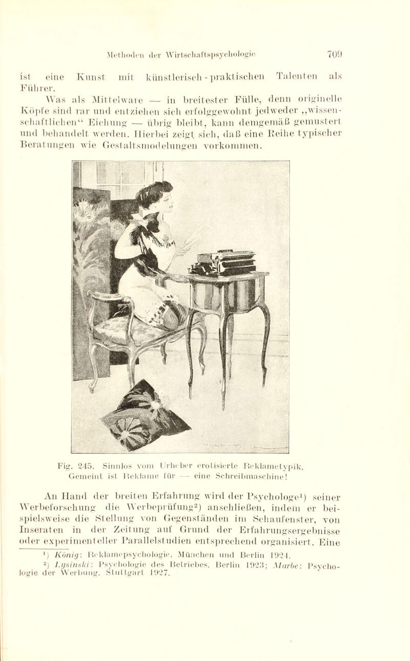 ist eine Kunst mit künstlerisch - praktischen Talenten als Führer. Was als Mittclware — in breitester Fülle, denn originelle Köpfe sind rar und entziehen sich erfolggewohnt jedweder „wissen¬ schaftlichen“ Eichung — übrig bleibt, kann demgemäß gemustert und behandelt werden. Hierbei zeigt sich, daß eine Reihe typischer Beratungen wie Gestalt,smodelungen Vorkommen. Fig. 245. Sinnlos vom Urheber erotisierte Reklametypik. Gemeint ist Reklame l'ür — eine Schreibmaschine! An Hand der breiten Erfahrung wird der Psychologe1) seiner Werbeforschung die Werbeprüfung2) anschließen, indem er bei¬ spielsweise die Stellung von Gegenständen im Schaufenster, von Inseraten in der Zeitung auf Grund der Erfahrungsergebnisse oder experimenteller Parallelstudien entsprechend organisiert. Eine *) König: Rcklamcpsychologic. München und Berlin 1924. 2) Lysinski: Psychologie des Betriebes. Berlin 1923; Mürbe: Psycho¬ logie der Werbung. Stuttgart 1927.