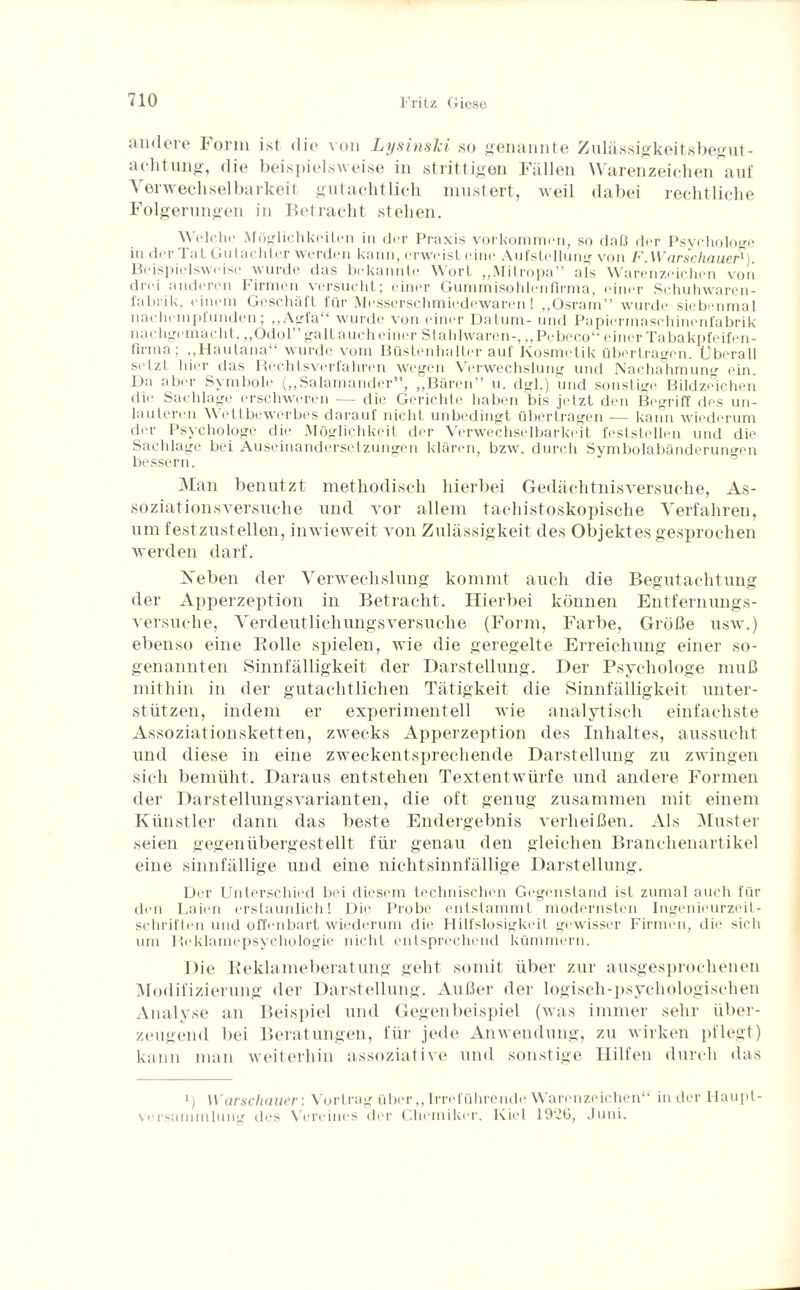 andere Form ist die von LysinsTci so genannte Zulässigkeitsbegut¬ achtung, die beispielsweise in strittigen Fällen Warenzeichen auf Yerwechsel barkeif gutachtlich mustert, weil dabei rechtliche Folgerungen in Betracht stehen. Welche Möglichkeiten in der Praxis Vorkommen, so daß der Psychologe in dei 1 a L Gulac htei werden kann, erweist eine Aufstellung von F. Warschauer^ Beispielsweise wurde das bekannte Wort „Mitropa” als Warenzeichen von drei anderen Firmen versucht; einer Gummisohlenfirma, einer Schuhwaren¬ fabrik, einem Geschäft für Messerschmiedewaren! „Osram” wurde siebenmal nachempfunden; „Agfa“ wurde von einer Datum- und Papiermaschinenfabrik nachgemacht. „Odol” galt auch einer Stahlwaren-, „Pebeco“ einer Tabakpfeifen¬ firma , „Hautana wurde vom Büstenhalter aut Kosmetik übertragen. Überall setzt hier das Rechtsverfahren wegen Verwechslung und Nachahmung ein. Da aber Symbole („Salamander”, „Bären” u. dgl.) und sonstige Bildzeichen die Sachlage erschweren — die Gerichte haben bis jetzt den Begriff des un¬ lauteren Wettbewerbes darauf nicht unbedingt übertragen — kann wiederum der Psychologe die Möglichkeit der Verwechselbarkeit feststellen und die Sachlage bei Auseinandersetzungen klären, bzw. durch Symbolabänderungen bessern. Man benutzt methodisch hierbei Gedächtnisversuche, As¬ soziationsversuche und vor allem tachistoskopische Verfahren, um festzustellen, inwieweit von Zulässigkeit des Objektes gesprochen werden darf. Neben der Verwechslung kommt auch die Begutachtung der Apperzeption in Betracht. Hierbei können Entfernungs¬ versuche, Verdeutlichungsversuche (Form, Farbe, Größe usw.) ebenso eine Bolle spielen, wie die geregelte Erreichung einer so¬ genannten Sinnfälligkeit der Darstellung. Der Psychologe muß mithin in der gutachtlichen Tätigkeit die Sinnfälligkeit unter¬ stützen, indem er experimentell wie analytisch einfachste Assoziationsketten, zwecks Apperzeption des Inhaltes, aussucht und diese in eine zweckentsprechende Darstellung zu zwingen sich bemüht. Daraus entstehen Textentwürfe und andere Formen der Darstellungsvarianten, die oft genug zusammen mit einem Künstler dann das beste Endergebnis verheißen. Als Muster seien gegenübergestellt für genau den gleichen Branchenartikel eine sinnfällige und eine nichtsinnfällige Darstellung. Der Unterschied bei diesem technischen Gegenstand ist zumal auch für den Laien erstaunlich! Die Probe entstammt modernsten Ingenieurzeit¬ schriften und offenbart wiederum die Hilfslosigkeil gewisser Firmen, die sich um Reklamepsychologie nicht entsprechend kümmern. Die Reklameberatung geht somit über zur ausgesprochenen Modifizierung der Darstellung. Außer der logisch-psychologischen Analyse an Beispiel und Gegenbeispiel (was immer sehr über¬ zeugend bei Beratungen, für jede Anwendung, zu wirken pflegt) kann man weiterhin assoziative und sonstige Hilfen durch das *; Warschauer: Vortrag über,, Irreführende Warenzeichen“ in der Haupt¬ versammlung des Vereines der Chemiker. Kiel 19“6, Juni.