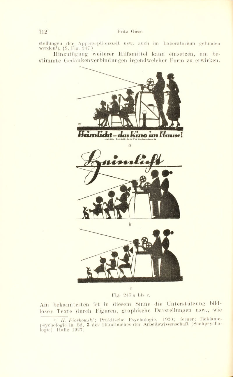 Stellungen der Appci /.eplioiiszeit usw. auch im Laboratorium gefunden werden1). (S. Fig. 217 ) Hinzul'iigung weiterer Hilfsmittel kann ein setzen, um be¬ stimmte Gedankenverbindungen irgendwelcher Form zu erwirken. Mcimftdif=c/ce« [<ino am Mause! .HtimllchJ G. m. b. H.. Berlin W 13 Kurfünlendamm 14 C Fig. 2 17 u 1 >is c. Am bekanntesten ist in diesem Sinne die Unterstützung bild¬ loser Texte durch Figuren, graphische Darstellungen usw., wie i) ii, Piorkoivsln: Praktische Psychologie. 1920; ferner: Ileklame- psychologie in Bd. 5 des Handbuches der Arbeilswissensehafl (Sachpsyeho- logie). Ifalle 1927.
