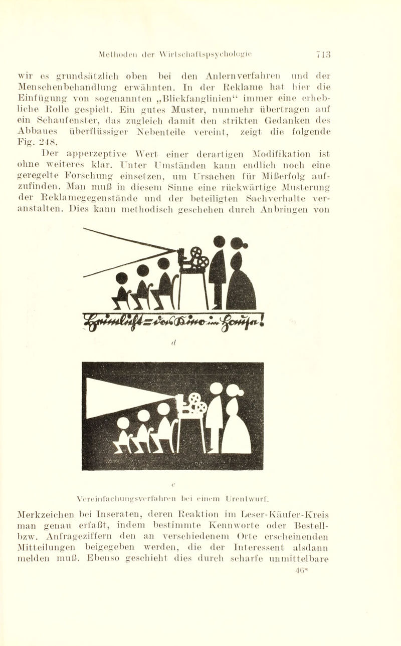 wir es grundsätzlich oben bei den Anlern verfall reu und der Menschenbehandlung erwähnten. In der Reklame hat hier die Einfügung von sogenannten „'Blickfanglinien“ immer eine crlieb- liche Rolle gespielt. Ein gutes Muster, nunmehr übertragen auf ein Schaufenster, das zugleich damit den strikten Gedanken des Abbaues überflüssiger Nebenteile vereint, zeigt die folgende Fig. 248. Der apperzeptive Wert einer derartigen Modifikation ist ohne weiteres klar. Unter Umständen kann endlich noch eine geregelte Forschung ein setzen, um Ursachen für Mißerfolg auf¬ zufinden. Man muß in diesem Sinne eine rückwärtige Musterung der Reklamegegenstände und der beteiligten Sachverhalte ver¬ anstalten. Dies kann methodisch geschehen durch Anbringen von (l C Vrrcini’uchimgsveri'ahmi bei einem LirenIwmf. Merkzeichen bei Inseraten, deren Reaktion im Leser-Käufer-Kreis man genau erfaßt, indem bestimmte Kennworte oder Bestell- bzw. Anfrageziffern den an verschiedenem Orte erscheinenden Mitteilungen beigegeben werden, die der Interessent alsdann melden muß. Ebenso geschieht dies durch scharfe unmittelbare 4(>*