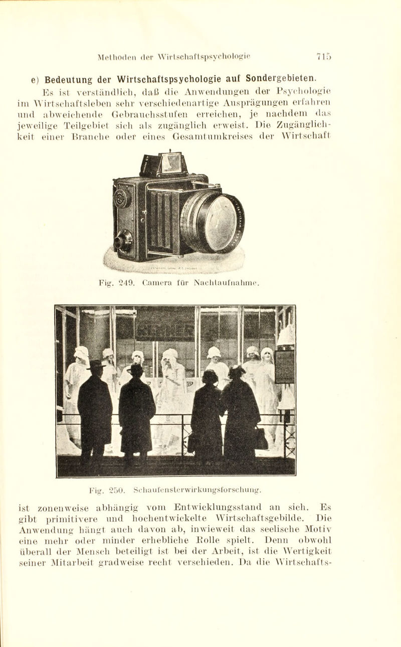 e) Bedeutung der Wirtschaftspsychologie auf Sondergebieten. Es ist verständlich, daß die Anwendungen der Psychologie im Wirtschaftsleben sehr verschiedenartige Ausprägungen erlahren und abweichende Gebrauchsstufen erreichen, je nachdem das jeweilige Teilgebiet sich als zugänglich erweist. Die Zugänglich¬ keit einer Branche oder eines Gesamtumkreises der Wirtschaft Fig. 249. Camera für Nachtaufnahme. Fig. 250. Schaufenslerwirkungsl'orsclumg. ist zonenweise abhängig vom Entwicklungsstand an sich. Es gibt primitivere und hochentwickelte Wirtschaftsgebilde. Die Anwendung hängt auch davon ab, inwieweit das seelische Motiv eine mehr oder minder erhebliche Bolle spielt. Denn obwohl überall der Mensch beteiligt ist bei der Arbeit, ist die Wertigkeit seiner Mitarbeit gradweise recht verschieden. Da die Wirtschafts-