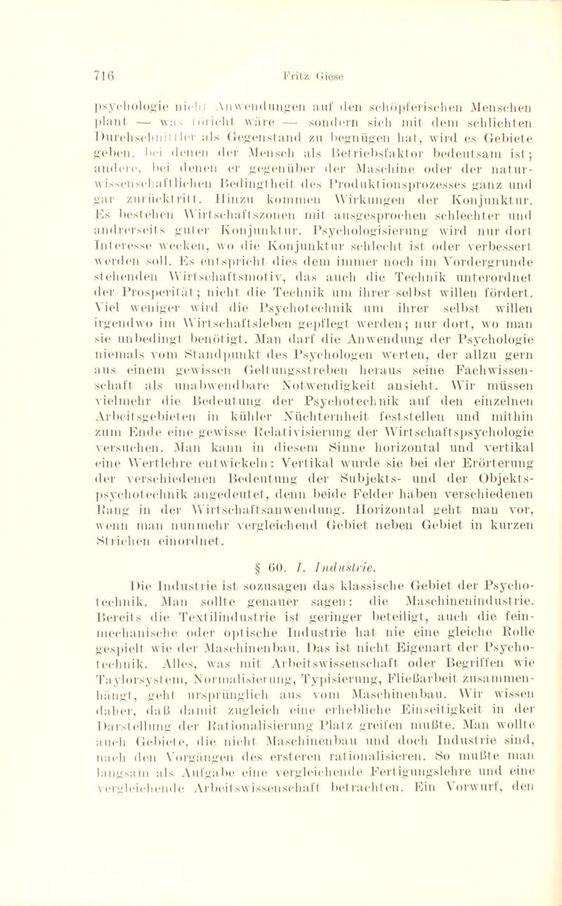 Psychologie liicl» i An Wendungen auf den schöpferischen Menschen plant — was töricht wäre — sondern sich mit dem schlichten Durchsehnit I ler als Gegenstand zu begnügen hat, wird es Gebiete geben, bei denen der Mensch als Betriebsfaktor bedeutsam ist; ändert1, bei denen er gegenüber der Maschine oder der natur¬ wissenschaftlichen Bedingtheit des Produktionsprozesses ganz und gar zurücklritt. Hinzu kommen Wirkungen der Konjunktur. Es bestehen Wirtschaftszonen mit ausgesprochen schlechter und andrerseits guter Konjunktur. Psychologisierung wird nur dort Interesse wecken, wo die Konjunktur schlecht ist oder verbessert werden soll. Es entspricht dies dem immer noch im Vordergründe stehenden Wirt schaftsmot iv, das auch die Technik unterordnet der Prosperität; nicht die Technik um ihrer selbst willen fördert. Viel weniger wird die Psychotechnik um ihrer selbst willen irgendwo im Wirtschaftsleben gepflegt- werden; nur dort, wo man sie unbedingt benötigt. Man darf die Anwendung der Psychologie niemals vom Standpunkt des Psychologen werten, der allzu gern aus einem gewissen Geltungsstreben heraus seine Fachwissen¬ schaft als unabwendbare Notwendigkeit ansieht. Wir müssen vielmehr die Bedeutung der Psychotechnik auf den einzelnen Arbeitsgebieten in kühler Nüchternheit feststellen und mithin zum Ende eine gewisse Relati visierung der Wirtschaftspsychologie versuchen. Man kann in diesem Sinne horizontal und vertikal eine Wertlehre entwickeln: Vertikal wurde sie bei der Erörterung der verschiedenen Bedeutung der Subjekts- und der Objekts- psychotechnik angedeutet, denn beide Felder haben verschiedenen Bang in der Wirtschaftsanwendung. Horizontal geht man vor, wenn man nunmehr vergleichend Gebiet neben Gebiet in kurzen Strichen einordnet. § 60. /. Industrie. Die Industrie ist sozusagen das klassische Gebiet der Psycho¬ technik. Man sollte genauer sagen: die Maschinenindustrie. Bereits die Textilindustrie ist geringer beteiligt, auch die fein¬ mechanische oder optische Industrie hat nie eine gleiche Bolle gespielt wie der Maschinenbau. Das ist nicht Eigenart der Psycho¬ technik. Alles, was mit Arbeitswissenschaft oder Begriffen wie Taylorsystem, Normalisierung, Typisierung, Fließarbeit zusammen¬ hängt, geht ursprünglich aus vom Maschinenbau. Wir wissen daher, daß damit zugleich eine erhebliche Einseitigkeit in der Darstellung der Rationalisierung Platz greifen mußte. Man wollte auch Gebiete, die nicht Maschinenbau und doch Industrie sind, nach den Vorgängen des erstereu rationalisieren. So mußte man langsam als Aufgabe eine vergleichende Fertigungslehre und eine vergleichende Arbeitswissenschaft betrachten. Ein Vorwurf, den