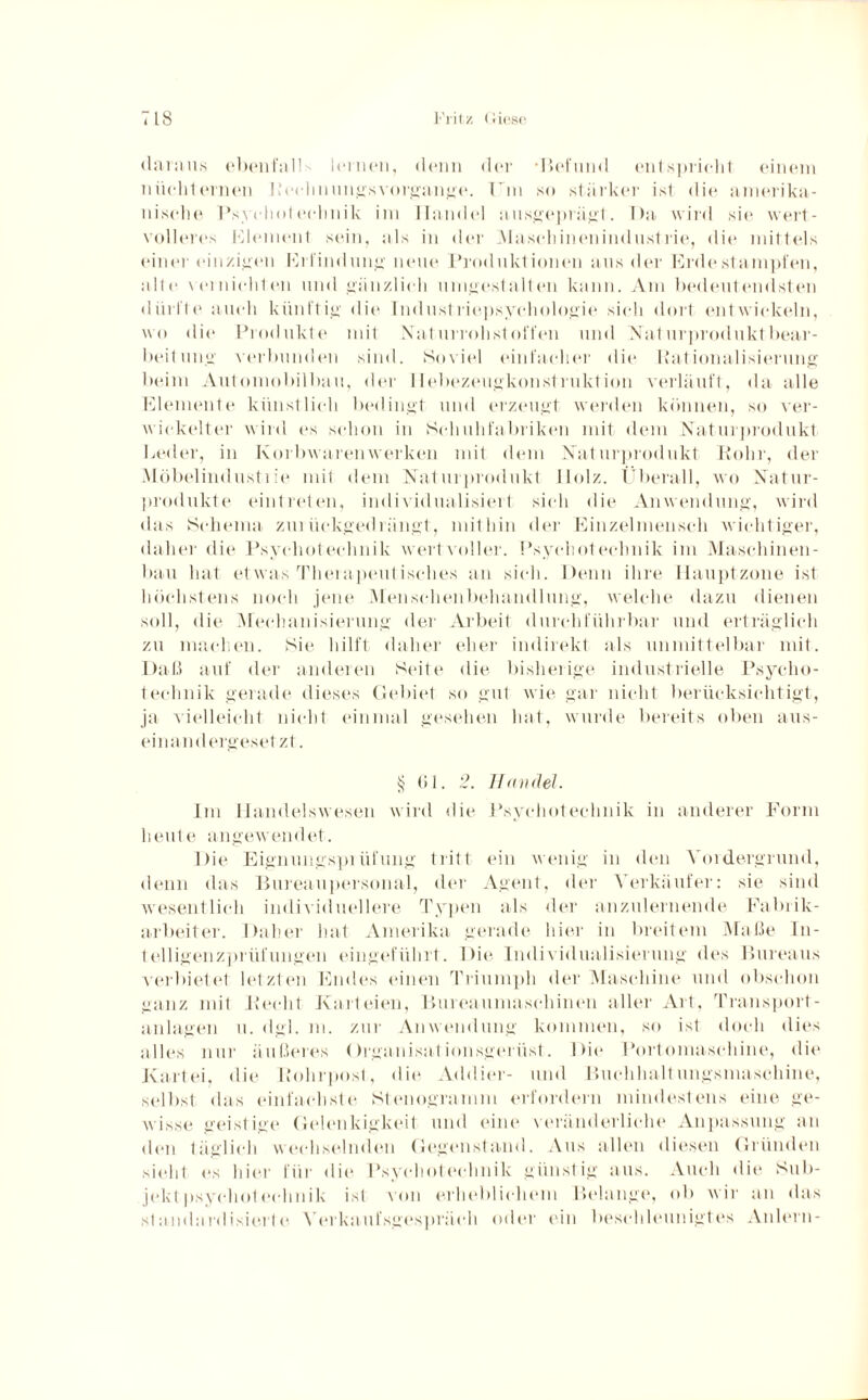 daraus ebenfall leinen, denn der •Befund entspricht einem nüchternen Rechnungsvorgange. Um so stärker ist die amerika¬ nische Psyehoteclinik im Handel ausgeprägt. Da wird sie wert¬ volleres Element sein, als in der .Maschinenindustrie, die mittels einer einzigen Erfindung neue Produktionen aus der Erdestampfen, alte vernichlen und gänzlich umgestalten kann. Am bedeutendsten dürfte auch künftig die Industriepsychologie sich dort entwickeln, wo die Produkte mit Xaturrohstoffen und Naturproduktbear¬ beit mtg verbunden sind. Soviel einfacher die Rationalisierung beim Automobilbau, der Ilebezeugkonstruktion verläuft, da alle Elemente künstlich bedingt und erzeugt werden können, so ver¬ wickelter wird es schon in Schuhfabriken mit dem Naturprodukt Leder, in Korbwaren werken mit dem Naturprodukt Rohr, der Möbelindustiie mit dem Naturprodukt Holz. Überall, wo Natur¬ produkte eintreten, individualisiert sich die Anwendung, wird das Schema zurückgedrängt, mithin der Einzelmenseh wichtiger, daher die Psyehot eclinik wertvoller. Psyehot eclinik im Maschinen¬ bau hat etwas Therapeutisches an sich. Denn ihre Hauptzone ist höchstens noch jene Menschenbehandlung, welche dazu dienen soll, die Mechanisierung der Arbeit durchführbar und erträglich zu machen. Sie hilft daher eher indirekt als unmittelbar mit. Daß auf der anderen Seite die bisherige industrielle Psyclio- teehnik gerade dieses Gebiet so gut wie gar nicht berücksichtigt, ja vielleicht nicht einmal gesehen hat, wurde bereits oben aus¬ ein and ergeset zt. § 61. 2. Handel. Im Handelswesen wird Hit* Psychotechnik in anderer Form heute angewendet. Die Eignungsprüfung tritt ein wenig in den Vordergrund, denn das Bureaupersonal, der Agent, der Verkäufer: sie sind wesentlich individuellere Typen als der anzulernende Fabrik¬ arbeiter. Daher hat Amerika gerade hier in breitem Maße In¬ telligenzprüfungen eingeführt. Die Individualisierung des Bureaus verbietet letzten Endes einen Triumph der Maschine und obschon ganz mit Recht Karteien, Bureauma sch inen aller Art, Transport¬ anlagen u. dgl. rn. zur Anwendung kommen, so ist doch dies alles nur äußeres Organisationsgerüst. Die Portomasehine, die Kartei, die Rohrpost, die Addier- und Buchhaltungsmaschine, selbst das einfachste Stenogramm erfordern mindestens eine ge¬ wisse geistige Gelenkigkeit und eine veränderliche Anpassung an den täglich wechselnden Gegenstand. Aus allen diesen Gründen sieht es hier für die Psyehot eclinik günstig aus. Auch die Sub¬ jekt psyehot eclinik ist von erheblichem Belange, ob wir an das standardisierte Verkaufsgespräch oder ein beschleunigtes Anlern-