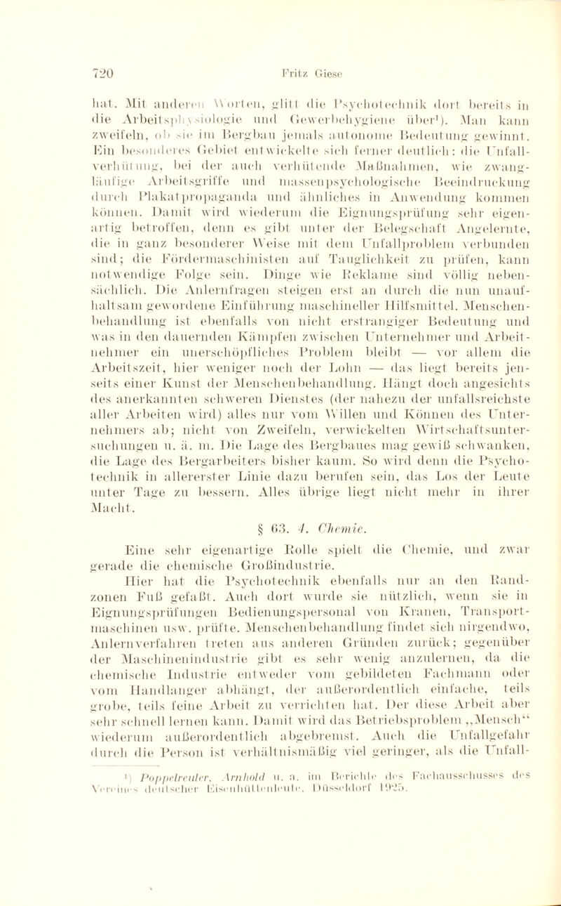 hat. Mit anderen Worten, glitt die Psyclioteehnik dort bereits in die Arbeit sph \ siologie und Gewerbehygiene iiI>ei-1). Man kann zweifeln, ob sie im Bergbau jemals autonome Bedeutung gewinnt. Ein besonderes Gebiet entwickelte sieh ferner deutlich: die Unfall¬ verhütung, bei der auch verhütende Maßnahmen, wie zwang¬ läufige Arbeitsgriffe und niassenpsychologische Beeindruckung durch Plakatpropaganda und ähnliches in Anwendung kommen können. Damit wird wiederum die Eignungsprüfung sehr eigen¬ artig betroffen, denn es gibt unter der Belegschaft Angelernte, die in ganz besonderer Weise mit dem Unfallproblem verbunden sind; die Fördermaschinisten auf Tauglichkeit zu prüfen, kann notwendige Folge sein. Dinge wie Reklame sind völlig neben¬ sächlich. Die Anlernfragen steigen erst an durch die nun unauf¬ haltsam gewordene Einführung maschineller Hilfsmittel. Menschen- behandlung ist ebenfalls von nicht erstrangiger Bedeutung und was in den dauernden Kämpfen zwischen Unternehmer und Arbeit¬ nehmer ein unerschöpfliches Problem bleibt — vor allem die Arbeitszeit, hier weniger noch der Lohn — das liegt bereits jen¬ seits einer Kunst der Menschen behänd lung. Hängt doch angesichts des anerkannten schweren Dienstes (der nahezu der unfallsreichste aller Arbeiten wird) alles nur vom Willen und Können des Unter¬ nehmers ab; nicht von Zweifeln, verwickelten Wirtschaftsunter¬ suchungen u. ii. m. Die Lage des Bergbaues mag gewiß schwanken, die Lage des Bergarbeiters bisher kaum. So wird denn die Psycho- teehnik in allererster Linie dazu berufen sein, das Los der Leute unter Tage zu bessern. Alles übrige liegt nicht mehr in ihrer Macht. § 63. 4. Chemie. Eine sehr eigenartige Rolle spielt die Chemie, und zwar gerade die chemische Großindustrie. Hier hat die Psyclioteehnik ebenfalls nur an den Rand¬ zonen Fuß gefaßt. Auch dort wurde sie nützlich, wenn sie in Eignungsprüfungen Bedienungspersonal von Kranen, Transport¬ maschinen usw. prüfte. Menschenbehandlung findet sich nirgendwo, Anlern verfahren treten aus anderen Gründen zurück; gegenüber der Maschinenindustrie gibt es sehr wenig anzulernen, da die chemische Industrie entweder vom gebildeten Fachmann oder vom Handlanger abhängt, der außerordentlich einfache, teils grobe, teils feine Arbeit zu verrichten hat. Der diese Arbeit aber sehr schnell lernen kann. Damit wird das Betriebsproblem ,,Mensch“ wiederum außerordentlich abgebremst. Auch die Unfallgefahr durch die Person ist verhältnismäßig viel geringer, als die Unl'all- 1 Poppelreuler, \nihold u. n. im Berichte des Fachausschusses des Vereines deutscher Eisenhüllenleute. Düsseldorf 19go.