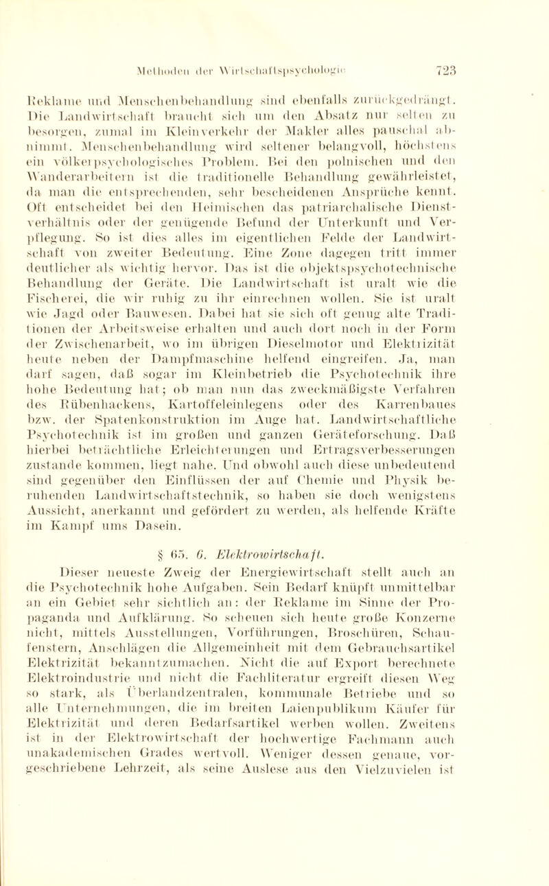 Reklame und Menschenbehandlung sind ebenfalls zurückgedrängt. Die LandAvirtschaft braucht sich um den Absatz nur selten zu besorgen, zumal im Klein verkehr der Makler alles pauschal ab- nimmt. Menschen behänd lang; wird seltene]1 belangvoll, höchstens ein völkei psychologisches Problem. Bei den polnischen und den Wanderarbeitern ist die traditionelle Behandlung gewährleistet, da man die entsprechenden, sehr bescheidenen Ansprüche kennt. Oft entscheidet bei den Heimischen das patriarchalische Dienst¬ verhältnis oder der genügende Befund der Unterkunft und Ver¬ pflegung. So ist dies alles im eigentlichen Felde der Landwirt¬ schaft von zweiter Bedeutung. Eine Zone dagegen tritt immer deutlicher als wichtig hervor. Das ist die objektspsyehotechnisohe Behandlung der Geräte. Die Landwirtschaft ist uralt wie die Fischerei, die wir ruhig zu ihr einrechnen wollen. Sie ist uralt wie Jagd oder Bauwesen. Dabei hat sie sich oft genug alte Tradi¬ tionen der Arbeitsweise erhalten und auch dort noch in der Form der Zwischenarbeit, wo im übrigen Dieselmotor und Elektrizität heute neben der Dampfmaschine helfend eingreifen. Ja, man darf sagen, daß sogar im Kleinbetrieb die Psychotechnik ihre hohe Bedeutung hat; ob man nun das zweckmäßigste Verfahren des Rübenhackens, Kartoffeleinlegens oder des Karrenbaues bzw. der Spatenkonstruktion im Auge hat. Landwirtschaftliche Psychotechnik ist im großen und ganzen Geräteforschung. Daß hierbei beträchtliche Erleichterungen und Ertragsverbesserungen zustande kommen, liegt nahe. Und obwohl auch diese unbedeutend sind gegenüber den Einflüssen der auf Chemie und Physik be¬ ruhenden Landwirtschaftstechnik, so haben sie doch wenigstens Aussicht, anerkannt und gefördert zu werden, als helfende Kräfte im Kampf ums Dasein. § 65. 6. Elektrowirtschaft. Dieser neueste Zweig der Energiewirtschaft stellt auch an die Psychotechnik hohe Aufgaben. Sein Bedarf knüpft unmittelbar an ein Gebiet sehr sichtlich an: der Reklame im Sinne der Pro¬ paganda und Aufklärung. So scheuen sich heute große Konzerne nicht, mittels Ausstellungen, Vorführungen, Broschüren, Schau¬ fenstern, Anschlägen die Allgemeinheit mit dem Gebrauchsartikel Elektrizität bekannt zu machen. Nicht die auf Export berechnete Elektroindustrie und nicht die Fachliteratur ergreift diesen Weg so stark, als Uberlandzentralen, kommunale Betriebe und so alle Unternehmungen, die im breiten Laienpublikum Käufer für Elektrizität und deren Bedarfsartikel werben wollen. Zweitens ist in der Elektrowirtschaft der hochwertige Fachmann auch unakademischen Grades wertvoll. Weniger dessen genaue, vor¬ geschriebene Lehrzeit, als seine Auslese aus den Vielzuvielen ist