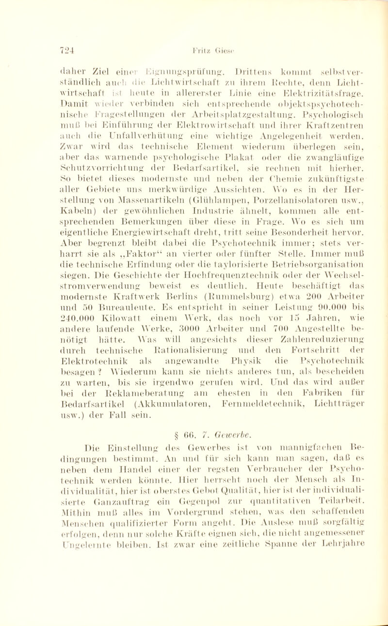 «ia-lier Ziel einer Eignungsprüfung. Drittens kommt selbst ver¬ ständlich auch <lie Lichtwirtschaft zu ihrem Kerbte, denn Licht¬ wirtschaft ist heute in allererster Linie eine Kiektrizität.sfrage. Damit wieder verbinden sieh entsprechende objektspsychotech- nisehe Fragestellungen der Arbeitsplatzgestaltung. Psychologisch muß lx*i Einführung der Elektrowirtschaft und ihrer Kraftzentren auch die Unfallverhütung eine wichtige Angelegenheit werden. Zwar wird das technische Element wiederum überlegen sein, aber das warnende psychologische Plakat oder die zwangläufige Schutzvorrichtung der Bedarfsartikel, sie rechnen mit hierher. So bietet dieses modernste und neben der Chemie zukünftigste aller Gebiete uns merkwürdige Aussichten. Wo es in der Her¬ stellung von Massenartikeln (Glühlampen, Porzellanisolatoren usw., Kabeln) der gewöhnlichen Industrie ähnelt, kommen alle ent¬ sprechenden Bemerkungen über diese in Frage. Wo es sich um eigentliche Energiewirtschaft dreht, tritt seine Besonderheit hervor. Aber begrenzt bleibt dabei die Psyeliotechnik immer; stets ver¬ harrt sie als ,,Faktor“ an vierter oder fünfter Stelle. Immer muß die technische Erfindung oder die taylorisierte Betriebsorganisation siegen. Die Geschichte der Hochfrequenztechnik oder der Wechsel¬ stromverwendung beweist es deutlich. Heute beschäftigt das modernste Kraftwerk Berlins (Bummelsburg) etwa 200 Arbeiter und 50 Bureauleute. Es entspricht in seiner Leistung 90.000 bis 240.000 Kilowatt einem Werk, das noch vor 15 Jahren, wie andere laufende Werke, 3000 Arbeiter und 700 Angestellte be¬ nötigt hätte. Was will angesichts dieser Zahlenreduzierung durch technische Bationalisierung und den Fortschritt der Elektrotechnik als angewandte Physik die Psyeliotechnik besagen ? Wiederum kann sie nichts anderes tun, als bescheiden zu warten, bis sie irgendwo gerufen wird. Und das wird außer bei der Reklameberatung am ehesten in den Fabriken für Bedarfsartikel (Akkumulatoren, Fernmeldetechnik, Lichtträger usw.) der Fall sein. § 66. 7. Gewerbe. Die Einstellung des Gewerbes ist von mannigfachen Be¬ dingungen bestimmt. An und für sich kann man sagen, daß es neben dem Handel einer der regsten Verbraucher der Psyeho- technik werden könnte. Hier herrscht noch der Mensch als In¬ dividualität, hier ist oberst es Gebot Qualit ät, hier ist der individuali¬ sierte Ganzauftrag ein Gegenpol zur quantitativen reilarbeit. Mithin muß alles im Vordergrund stehen, was den schallenden Menschen qualifizierter Form angeht. Die Auslese muß sorgfältig erfolgen, denn nur solche Kräfte eignen sich, die nicht angemessener Ungelernte bleiben. Ist zwar eine zeitliche Spanne der Lehrjahre